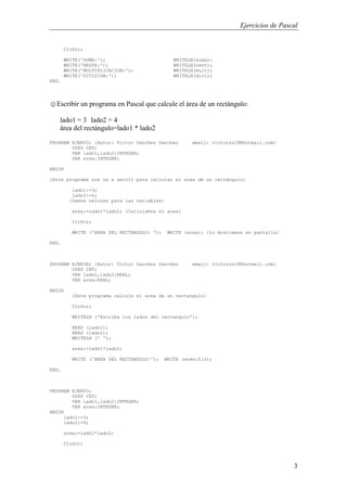 Ejercicios de Pascal
3
ClrScr;
WRITE('SUMA:'); WRITELN(suma);
WRITE('RESTA:'); WRITELN(rest);
WRITE('MULTIPLICACION:'); WRITELN(mult);
WRITE('DIVISION:'); WRITELN(divi);
END.
☺Escribir un programa en Pascal que calcule el área de un rectángulo:
lado1 = 3 lado2 = 4
área del rectángulo=lado1 * lado2
PROGRAM EJER03; {Autor: Victor Sanchez Sanchez email: victorss18@hotmail.com}
USES CRT;
VAR lado1,lado2:INTEGER;
VAR area:INTEGER;
BEGIN
{Este programa nos va a servir para calcular el area de un rectángulo}
lado1:=3;
lado2:=4;
{Damos valores para las variables}
area:=lado1*lado2; {Calculamos el area}
ClrScr;
WRITE ('AREA DEL RECTANGULO: '); WRITE (area); {Lo mostramos en pantalla}
END.
PROGRAM EJER3B; {Autor: Victor Sanchez Sanchez email: victorss18@hotmail.com}
USES CRT;
VAR lado1,lado2:REAL;
VAR area:REAL;
BEGIN
{Este programa calcula el area de un rectangulo}
ClrScr;
WRITELN ('Escriba los lados del rectangulo');
READ (lado1);
READ (lado2);
WRITELN (' ');
area:=lado1*lado2;
WRITE ('AREA DEL RECTANGULO:'); WRITE (area:5:2);
END.
PROGRAM EJER03;
USES CRT;
VAR lado1,lado2:INTEGER;
VAR area:INTEGER;
BEGIN
lado1:=3;
lado2:=4;
area:=lado1*lado2;
ClrScr;
 