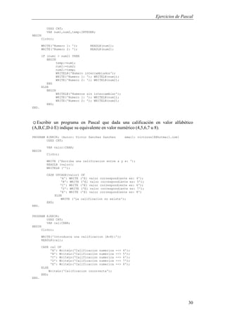 Ejercicios de Pascal
30
USES CRT;
VAR num1,num2,temp:INTEGER;
BEGIN
ClrScr;
WRITE('Numero 1: '); READLN(num1);
WRITE('Numero 2: '); READLN(num2);
IF (num1 > num2) THEN
BEGIN
temp:=num1;
num1:=num2;
num2:=temp;
WRITELN('Numero intercambiados');
WRITE('Numero 1: '); WRITELN(num1);
WRITE('Numero 2: '); WRITELN(num2);
END
ELSE
BEGIN
WRITELN('Numeros sin intercambiar');
WRITE('Numero 1: '); WRITELN(num1);
WRITE('Numero 2: '); WRITELN(num2);
END;
END.
☺Escribir un programa en Pascal que dada una calificación en valor alfabético
(A,B,C,D ó E) indique su equivalente en valor numérico (4,5,6,7 u 8).
PROGRAM EJER38; {Autor: Victor Sanchez Sanchez email: victorss18@hotmail.com}
USES CRT;
VAR valor:CHAR;
BEGIN
ClrScr;
WRITE ('Escriba una calificacion entre a y e: ');
READLN (valor);
WRITELN ('');
CASE UPCASE(valor) OF
'A': WRITE ('El valor correspondiente es: 4');
'B': WRITE ('El valor correspondiente es: 5');
'C': WRITE ('El valor correspondiente es: 6');
'D': WRITE ('El valor correspondiente es: 7');
'E': WRITE ('El valor correspondiente es: 8')
ELSE
WRITE ('La calificacion no existe');
END;
END.
PROGRAM EJER38;
USES CRT;
VAR cal:CHAR;
BEGIN
ClrScr;
WRITE('Introduzca una calificacion (A-E):');
READLN(cal);
CASE cal OF
'A': WriteLn('Calificacion numerica --> 4');
'B': WriteLn('Calificacion numerica --> 5');
'C': WriteLn('Calificacion numerica --> 6');
'D': WriteLn('Calificacion numerica --> 7');
'E': WriteLn('Calificacion numerica --> 8');
ELSE
WriteLn('Calificacion incorrecta');
END;
END.
 