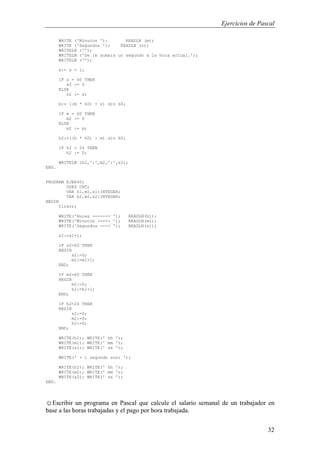 Ejercicios de Pascal
32
WRITE ('Minutos '); READLN (m);
WRITE ('Segundos '); READLN (s);
WRITELN ('');
WRITELN ('Se le sumara un segundo a la hora actual.');
WRITELN ('');
s:= s + 1;
IF s = 60 THEN
s2 := 0
ELSE
s2 := s;
m:= ((m * 60) + s) div 60;
IF m = 60 THEN
m2 := 0
ELSE
m2 := m;
h2:=((h * 60) + m) div 60;
IF h2 = 24 THEN
h2 := 0;
WRITELN (h2,':',m2,':',s2);
END.
PROGRAM EJER40;
USES CRT;
VAR h1,m1,s1:INTEGER;
VAR h2,m2,s2:INTEGER;
BEGIN
Clrscr;
WRITE('Horas ------> '); READLN(h1);
WRITE('Minutos ----> '); READLN(m1);
WRITE('Segundos ---> '); READLN(s1);
s2:=s1+1;
IF s2=60 THEN
BEGIN
s2:=0;
m2:=m1+1;
END;
IF m2=60 THEN
BEGIN
m2:=0;
h2:=h1+1;
END;
IF h2=24 THEN
BEGIN
s2:=0;
m2:=0;
h2:=0;
END;
WRITE(h1); WRITE(' hh ');
WRITE(m1); WRITE(' mm ');
WRITE(s1); WRITE(' ss ');
WRITE(' + 1 segundo son: ');
WRITE(h2); WRITE(' hh ');
WRITE(m2); WRITE(' mm ');
WRITE(s2); WRITE(' ss ');
END.
☺Escribir un programa en Pascal que calcule el salario semanal de un trabajador en
base a las horas trabajadas y el pago por hora trabajada.
 