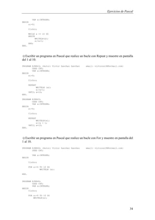 Ejercicios de Pascal
34
VAR x:INTEGER;
BEGIN
x:=0;
ClrScr;
WHILE x <= 10 DO
BEGIN
WRITELN(x);
x:=x+1;
END;
END.
☺Escribir un programa en Pascal que realice un bucle con Repeat y muestre en pantalla
del 1 al 10.
PROGRAM EJER43; {Autor: Victor Sanchez Sanchez email: victorss18@hotmail.com}
USES CRT;
VAR x:INTEGER;
BEGIN
x:=0;
ClrScr;
REPEAT
WRITELN (x);
x:=x+1;
UNTIL x=10;
END.
PROGRAM EJER43;
USES CRT;
VAR x:INTEGER;
BEGIN
x:=0;
ClrScr;
REPEAT
WRITELN(x);
x:=x + 1;
UNTIL x=10;
END.
☺Escribir un programa en Pascal que realice un bucle con For y muestre en pantalla del
1 al 10.
PROGRAM EJER44; {Autor: Victor Sanchez Sanchez email: victorss18@hotmail.com}
USES CRT;
VAR x:INTEGER;
BEGIN
ClrScr;
FOR x:=0 TO 10 DO
WRITELN (x);
END.
PROGRAM EJER44;
USES CRT;
VAR x:INTEGER;
BEGIN
ClrScr;
FOR x:=0 TO 10 DO
WRITELN(x);
 