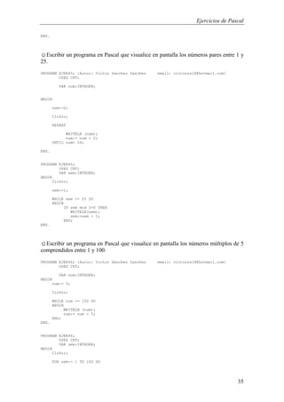 Ejercicios de Pascal
35
END.
☺Escribir un programa en Pascal que visualice en pantalla los números pares entre 1 y
25.
PROGRAM EJER45; {Autor: Victor Sanchez Sanchez email: victorss18@hotmail.com}
USES CRT;
VAR num:INTEGER;
BEGIN
num:=2;
ClrScr;
REPEAT
WRITELN (num);
num:= num + 2;
UNTIL num= 26;
END.
PROGRAM EJER45;
USES CRT;
VAR sem:INTEGER;
BEGIN
ClrScr;
sem:=1;
WHILE sem <= 25 DO
BEGIN
IF sem mod 2=0 THEN
WRITELN(sem);
sem:=sem + 1;
END;
END.
☺Escribir un programa en Pascal que visualice en pantalla los números múltiplos de 5
comprendidos entre 1 y 100.
PROGRAM EJER46; {Autor: Victor Sanchez Sanchez email: victorss18@hotmail.com}
USES CRT;
VAR num:INTEGER;
BEGIN
num:= 5;
ClrScr;
WHILE num <= 100 DO
BEGIN
WRITELN (num);
num:= num + 5;
END;
END.
PROGRAM EJER46;
USES CRT;
VAR sem:INTEGER;
BEGIN
ClrScr;
FOR sem:= 1 TO 100 DO
 