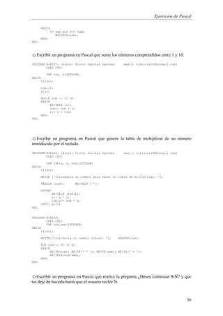 Ejercicios de Pascal
36
BEGIN
IF sem mod 5=0 THEN
WRITELN(sem);
END;
END.
☺Escribir un programa en Pascal que sume los números comprendidos entre 1 y 10.
PROGRAM EJER47; {Autor: Victor Sanchez Sanchez email: victorss18@hotmail.com}
USES CRT;
VAR num, x:INTEGER;
BEGIN
ClrScr;
num:=1;
x:=1;
WHILE num <= 10 DO
BEGIN
WRITELN (x);
num:= num + 1;
x:= x + num;
END;
END.
☺Escribir un programa en Pascal que genere la tabla de multiplicar de un número
introducido por el teclado.
PROGRAM EJER48; {Autor: Victor Sanchez Sanchez email: victorss18@hotmail.com}
USES CRT;
VAR tabla, x, num:INTEGER;
BEGIN
ClrScr;
WRITE ('Introduzca un numero para hacer su tabla de multiplicar: ');
READLN (num); WRITELN ('');
REPEAT
WRITELN (tabla);
x:= x + 1;
tabla:= num * x;
UNTIL x=11;
END.
PROGRAM EJER48;
USES CRT;
VAR num,sem:INTEGER;
BEGIN
ClrScr;
WRITE('Introduzca un numero entero: '); READLN(num);
FOR sem:=1 TO 10 DO
BEGIN
WRITE(num); WRITE(' * '); WRITE(sem); WRITE(' = ');
WRITELN(num*sem);
END;
END.
☺Escribir un programa en Pascal que realice la pregunta ¿Desea continuar S/N? y que
no deje de hacerla hasta que el usuario teclee N.
 