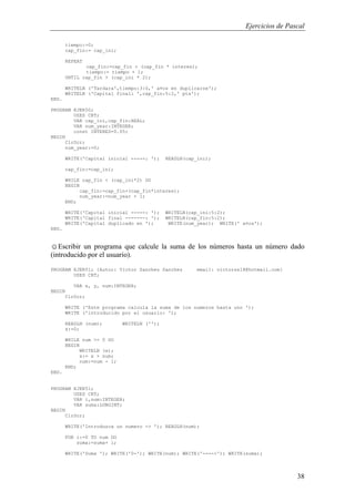 Ejercicios de Pascal
38
tiempo:=0;
cap_fin:= cap_ini;
REPEAT
cap_fin:=cap_fin + (cap_fin * interes);
tiempo:= tiempo + 1;
UNTIL cap_fin > (cap_ini * 2);
WRITELN ('Tardara',tiempo:3:0,' a¤os en duplicarse');
WRITELN ('Capital final: ',cap_fin:5:2,' pts');
END.
PROGRAM EJER50;
USES CRT;
VAR cap_ini,cap_fin:REAL;
VAR num_year:INTEGER;
const INTERES=0.05;
BEGIN
ClrScr;
num_year:=0;
WRITE('Capital inicial -----: '); READLN(cap_ini);
cap_fin:=cap_ini;
WHILE cap_fin < (cap_ini*2) DO
BEGIN
cap_fin:=cap_fin+(cap_fin*interes);
num_year:=num_year + 1;
END;
WRITE('Capital inicial -----: '); WRITELN(cap_ini:5:2);
WRITE('Capital final -------: '); WRITELN(cap_fin:5:2);
WRITE('Capital duplicado en '); WRITE(num_year); WRITE(' a¤os');
END.
☺Escribir un programa que calcule la suma de los números hasta un número dado
(introducido por el usuario).
PROGRAM EJER51; {Autor: Victor Sanchez Sanchez email: victorss18@hotmail.com}
USES CRT;
VAR x, y, num:INTEGER;
BEGIN
ClrScr;
WRITE ('Este programa calcula la suma de los numeros hasta uno ');
WRITE ('introducido por el usuario: ');
READLN (num); WRITELN ('');
x:=0;
WHILE num >= 0 DO
BEGIN
WRITELN (x);
x:= x + num;
num:=num - 1;
END;
END.
PROGRAM EJER51;
USES CRT;
VAR i,num:INTEGER;
VAR suma:LONGINT;
BEGIN
ClrScr;
WRITE('Introduzca un numero -> '); READLN(num);
FOR i:=0 TO num DO
suma:=suma+ i;
WRITE('Suma '); WRITE('0-'); WRITE(num); WRITE('---->'); WRITE(suma);
 