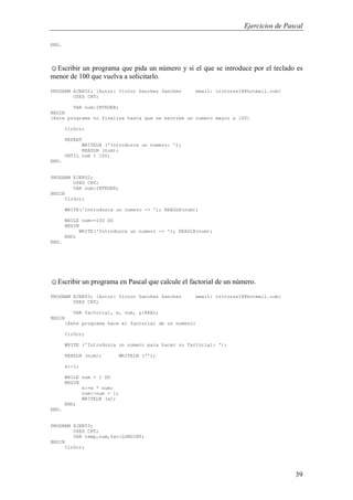 Ejercicios de Pascal
39
END.
☺Escribir un programa que pida un número y si el que se introduce por el teclado es
menor de 100 que vuelva a solicitarlo.
PROGRAM EJER52; {Autor: Victor Sanchez Sanchez email: victorss18@hotmail.com}
USES CRT;
VAR num:INTEGER;
BEGIN
{Este programa no finaliza hasta que se escribe un numero mayor a 100}
ClrScr;
REPEAT
WRITELN ('Introduzca un numero: ');
READLN (num);
UNTIL num > 100;
END.
PROGRAM EJER52;
USES CRT;
VAR num:INTEGER;
BEGIN
ClrScr;
WRITE('Introduzca un numero -> '); READLN(num);
WHILE num<=100 DO
BEGIN
WRITE('Introduzca un numero -> '); READLN(num);
END;
END.
☺Escribir un programa en Pascal que calcule el factorial de un número.
PROGRAM EJER53; {Autor: Victor Sanchez Sanchez email: victorss18@hotmail.com}
USES CRT;
VAR factorial, x, num, y:REAL;
BEGIN
{Este programa hace el factorial de un numero}
ClrScr;
WRITE ('Introduzca un numero para hacer su factorial: ');
READLN (num); WRITELN ('');
x:=1;
WHILE num > 1 DO
BEGIN
x:=x * num;
num:=num - 1;
WRITELN (x);
END;
END.
PROGRAM EJER53;
USES CRT;
VAR temp,num,fac:LONGINT;
BEGIN
ClrScr;
 