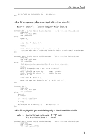 Ejercicios de Pascal
4
WRITE('AREA DEL RECTANGULO: '); WRITE(area);
END.
☺Escribir un programa en Pascal que calcule el área de un triángulo:
base = 7 altura = 4 área del triángulo = (base * altura)/2
PROGRAM EJER04; {Autor: Victor Sanchez Sanchez email: victorss18@hotmail.com}
USES CRT;
VAR base,altura:REAL;
VAR area:REAL;
BEGIN
base:=7;
altura:=4;
area:=(base * altura) / 2;
ClrScr;
WRITE ('AREA DEL TRIANGULO: '); WRITE (area:5:2);
{:5:2 sirve para dar el formato de salida al numero, 5 posiciones y 2 decimales}
END.
PROGRAM EJER4B; {Autor: Victor Sanchez Sanchez email: victorss18@hotmail.com}
USES CRT;
VAR base,altura:REAL;
VAR area:REAL;
BEGIN
{Este programa sirve para calcular el area de un triangulo}
ClrScr;
WRITELN ('PARA CALCULAR EL AREA DE UN TRIANGULO:');
WRITELN (' ');
WRITE ('ESCRIBE LA BASE: '); READLN (base);
WRITE ('ESCRIBE LA ALTURA: '); READLN (altura);
WRITELN (' ');
area:=(base * altura) / 2;
WRITE ('EL AREA DEL TRIANGULO ES: '); WRITE (area:5:2);
END.
PROGRAM EJER04;
USES CRT;
VAR base,altura:REAL;
VAR area:REAL;
BEGIN
base:=7;
altura:=4;
area:=(base * altura)/2;
ClrScr;
WRITE('AREA DEL TRIANGULO: '); WRITE(area:5:2);
END.
☺Escribir un programa que calcule la longitud y el área de una circunferencia:
radio = 4 longitud de la circunferencia = 2 * PI * radio
área de la circunferencia = PI * radio2
PROGRAM EJER05; {Autor: Victor Sanchez Sanchez email: victorss18@hotmail.com}
USES CRT;
VAR radio:REAL;
VAR longitud,area:REAL;
 