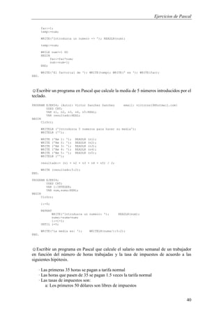 Ejercicios de Pascal
40
fac:=1;
temp:=num;
WRITE('Introduzca un numero -> '); READLN(num);
temp:=num;
WHILE num>=1 DO
BEGIN
fac:=fac*num;
num:=num-1;
END;
WRITE('El factorial de '); WRITE(temp); WRITE(' es '); WRITE(fac);
END.
☺Escribir un programa en Pascal que calcule la media de 5 números introducidos por el
teclado.
PROGRAM EJER54; {Autor: Victor Sanchez Sanchez email: victorss18@hotmail.com}
USES CRT;
VAR n1, n2, n3, n4, n5:REAL;
VAR resultado:REAL;
BEGIN
ClrScr;
WRITELN ('Introduzca 5 numeros para hacer su media');
WRITELN ('');
WRITE ('Nø 1: '); READLN (n1);
WRITE ('Nø 2: '); READLN (n2);
WRITE ('Nø 3: '); READLN (n3);
WRITE ('Nø 4: '); READLN (n4);
WRITE ('Nø 5: '); READLN (n5);
WRITELN ('');
resultado:= (n1 + n2 + n3 + n4 + n5) / 2;
WRITE (resultado:5:2);
END.
PROGRAM EJER54;
USES CRT;
VAR i:INTEGER;
VAR num,suma:REAL;
BEGIN
ClrScr;
i:=0;
REPEAT
WRITE('Introduzca un numero: '); READLN(num);
suma:=suma+num;
i:=i+1;
UNTIL i=5;
WRITE('La media es: '); WRITELN(suma/i:5:2);
END.
☺Escribir un programa en Pascal que calcule el salario neto semanal de un trabajador
en función del número de horas trabajadas y la tasa de impuestos de acuerdo a las
siguientes hipótesis.
· Las primeras 35 horas se pagan a tarifa normal
· Las horas que pasen de 35 se pagan 1.5 veces la tarifa normal
· Las tasas de impuestos son:
a: Los primeros 50 dólares son libres de impuestos
 