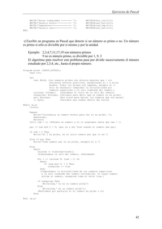 Ejercicios de Pascal
42
WRITE('Horas trabajadas -------> '); WRITELN(hor_tra:5:2);
WRITE('Salario bruto-----------> '); WRITELN(sal_bru:5:2);
WRITE('Impuestos---------------> '); WRITELN(tas_imp:5:2);
WRITE('Salario neto------------> '); WRITELN(sal_net:5:2);
END.
☺Escribir un programa en Pascal que detecte si un número es primo o no. Un número
es primo si sólo es divisible por sí mismo y por la unidad.
Ejemplo: 2,3,4,7,11,17,19 son números primos
9 no es número primo, es divisible por 1, 9, 3
El algoritmo para resolver este problema pasa por dividir sucesivamente el número
estudiado por 2,3,4, etc., hasta el propio número.
Program primo (INPUT,OUTPUT);
Uses Crt;
Var
num: Word; {Los numeros primos son enteros mayores que 1 sin
divisores enteros positivos, exceptuando el 1 y ellos
mismos. Todos los primos son impares, excepto el 2.
Solo es necesario comprobar la divisibilidad por
numeros superiores a la raiz cuadrada del numero.}
raiznum: Integer; {Guardamos el valor de la raiz del numero}
noesprimo: Boolean; {Variable para decir que un numero no es primo}
par: Boolean; {Nos sirve para marcar los numeros que son pares}
i: Byte; {Variable que usamos dentro del bucle}
Begin {p.p}
ClrScr;
Repeat
Write('Introduzca un numero entero para ver si es primo: ');
Read(num);
Writeln;
Until num > 1; {Pedimos un numero y no lo aceptamos hasta que sea > 1}
par := num mod 2 = 0; {par va a ser True cuando el numero sea par}
If num = 2 Then
Write('El 2 es primo, es el unico numero par que lo es.')
Else if par Then
Write('Todo numero par no es primo, excepto el 2.')
Else
Begin
raiznum := round(sqrt(num));
{Almacenamos la raiz del numero, redondeada}
For i := raiznum To (num - 1) Do
Begin
If (num mod i) = 0 Then
noesprimo := true
End;
{Comprobamos la divisibilidad de los numeros superiores
a la raiz cuadrada del numero introducido. Si algun numero
divide al numero, noesprimo toma el valor true.}
If noesprimo Then
Write(num,' no es un numero primo')
Else
Write(num,' es un numero primo');
{Mostramos por pantalla si el numero es primo o no}
End;
End. {p.p}
 