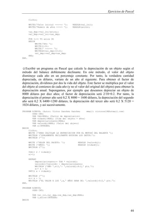 Ejercicios de Pascal
44
ClrScr;
WRITE('Valor inicial -----> '); READLN(val_ini);
WRITE('Numero de años ----> '); READLN(anios);
tas_dep:=val_ini/anios;;
val_dep:=val_ini-tas_dep;
FOR I:=1 TO anios DO
BEGIN
WRITE('A¤o ');
WRITE(i:3);
WRITE(' ------ ');
WRITELN(val_dep:10:2);
val_dep:=val_dep-tas_dep;
END;
END.
☺Escribir un programa en Pascal que calcule la depreciación de un objeto según el
método del balance doblemente declinante. En este método, el valor del objeto
disminuye cada año en un porcentaje constante. Por tanto, la verdadera cantidad
depreciada, en dólares, variara de un año al siguiente. Para obtener el factor de
depreciación, dividimos por dos la vida del objeto. Este factor se multiplica por el valor
del objeto al comienzo de cada año (y no el valor del original del objeto) para obtener la
depreciación anual. Supongamos, por ejemplo que deseamos depreciar un objeto de
8000 dólares por diez años; el factor de depreciación será 2/10=0.2. Por tanto, la
depreciación el primer año será 0,2 X 8000 = 1600 dólares, la depreciación del segundo
año será 0,2 X 6400=1280 dólares; la depreciación del tercer año será 0,2 X 5120 =
1024 dólares, y así sucesivamente.
PROGRAM EJER58; {Autor: Victor Sanchez Sanchez email: victorss18@hotmail.com}
USES CRT;
VAR fdd:REAL; {Factor de depreciacion}
VAR vidaobj:REAL; {Vida del objeto = años}
VAR depreciacionanno:REAL;
VAR valorobj:REAL; {Valor del objeto}
VAR x:INTEGER;
BEGIN
ClrScr;
WRITE ('PARA CALCULAR LA DEPRECIACION POR EL METODO DEL BALANCE ');
WRITELN ('DOBLEMENTE DECLINANTE ESCRIBA LOS DATOS:');
WRITELN ('');
WRITE ('VALOR DEL OBJETO: '); READLN (valorobj);
WRITE ('AÑOS: '); READLN (vidaobj);
WRITELN ('');
fdd:= 2 / vidaobj;
x:=1;
REPEAT
depreciacionanno:= fdd * valorobj;
valorobj:=valorobj - depreciacionanno;
WRITELN ('AÑO ',x:2,': ',valorobj:8:2,' pts.');
x:= x + 1;
UNTIL x > vidaobj;
WRITELN ('');
x:= x - 1;
WRITELN ('EL VALOR A LOS ',x,' AÑOS SERA DE: ',valorobj:6:2,' pts.');
END.
PROGRAM EJER58;
USES CRT;
VAR val_ini,val_dep,coe_dep,tas_dep:REAL;
VAR i,anios:INTEGER;
BEGIN
 
