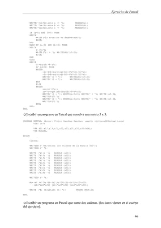 Ejercicios de Pascal
46
WRITE('Coeficiente a -> '); READLN(a);
WRITE('Coeficiente b -> '); READLN(b);
WRITE('Coeficiente c -> '); READLN(c);
IF (a=0) AND (b=0) THEN
BEGIN
WRITE('La ecuacion es degenerada');
EXIT;
END
ELSE IF (a=0) AND (b<>0) THEN
BEGIN
r1:=c/b;
WRITE('r1 = '); WRITELN(r1:5:2);
EXIT;
END
ELSE
BEGIN
d:=sqr(b)-4*a*c;
IF (d>=0) THEN
BEGIN
r1:=(-b+sqrt(sqr(b)-4*a*c))/(2*a);
r2:=(-b-sqrt(sqr(b)-4*a*c))/(2*a);
WRITE('r1 = '); WRITELN(r1:5:2);
WRITE('r2 = '); WRITELN(r2:5:2);
END
ELSE
BEGIN
x:=-b/(2*a);
y:=-b-sqrt(abs(sqr(b)-4*a*c));
WRITE('r1 = '); WRITE(x:5:2); WRITE(' + '); WRITE(y:5:2);
WRITELN('i');
WRITE('r2 = '); WRITE(x:5:2); WRITE(' - '); WRITE(y:5:2);
WRITELN('i');
END;
END;
END.
☺Escribir un programe en Pascal que resuelva una matriz 3 x 3.
PROGRAM DETER3; {Autor: Victor Sanchez Sanchez email: victorss18@hotmail.com}
USES CRT;
VAR a11,a12,a13,a21,a22,a23,a31,a32,a33:REAL;
VAR M:REAL;
BEGIN
ClrScr;
WRITELN ('Introduzca los valores de la matriz 3x3');
WRITELN (' ');
WRITE ('a11: '); READLN (a11);
WRITE ('a12: '); READLN (a12);
WRITE ('a13: '); READLN (a13);
WRITE ('a21: '); READLN (a21);
WRITE ('a22: '); READLN (a22);
WRITE ('a23: '); READLN (a23);
WRITE ('a31: '); READLN (a31);
WRITE ('a32: '); READLN (a32);
WRITE ('a33: '); READLN (a33);
WRITELN (' ');
M:=(a11*a22*a33)+(a21*a32*a13)+(a31*a12*a23)
-(a13*a22*a31)-(a11*a23*a32)-(a12*a21*a33);
WRITE ('El resultado es: '); WRITE (M:5:2);
END.
☺Escribir un programa en Pascal que sume dos cadenas. (los datos vienen en el cuerpo
del ejercicio).
 