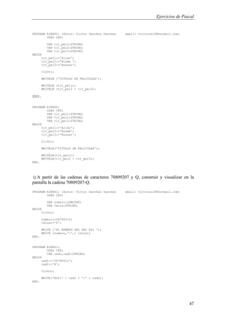Ejercicios de Pascal
47
PROGRAM EJER60; {Autor: Victor Sanchez Sanchez email: victorss18@hotmail.com}
USES CRT;
VAR tit_pel1:STRING;
VAR tit_pel2:STRING;
VAR tit_pel3:STRING;
BEGIN
tit_pel1:='Alien';
tit_pel2:='Blade ';
tit_pel3:='Runner';
ClrScr;
WRITELN ('TITULOS DE PELICULAS');
WRITELN (tit_pel1);
WRITELN (tit_pel2 + tit_pel3);
END.
PROGRAM EJER60;
USES CRT;
VAR tit_pel1:STRING;
VAR tit_pel2:STRING;
VAR tit_pel3:STRING;
BEGIN
tit_pel1:='Alien';
tit_pel2:='Blade';
tit_pel3:='Runner';
ClrScr;
WRITELN('TITULOS DE PELICULAS');
WRITELN(tit_pel1);
WRITELN(tit_pel2 + tit_pel3);
END.
☺A partir de las cadenas de caracteres 70809207 y Q, construir y visualizar en la
pantalla la cadena 70809207-Q.
PROGRAM EJER61; {Autor: Victor Sanchez Sanchez email: victorss18@hotmail.com}
USES CRT;
VAR numero:LONGINT;
VAR letra:STRING;
BEGIN
ClrScr;
numero:=56789312;
letra:='F';
WRITE ('EL NUMERO DEL DNI ES: ');
WRITE (numero,'-',+ letra);
END.
PROGRAM EJER61;
USES CRT;
VAR cad1,cad2:STRING;
BEGIN
cad1:='56789312';
cad2:='X';
ClrScr;
WRITE('NIF:' + cad1 + '-' + cad2);
END.
 