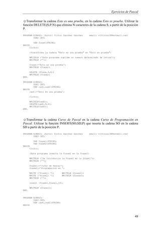 Ejercicios de Pascal
48
☺Transformar la cadena Esto es una prueba, en la cadena Esto es prueba. Utilizar la
función DELETE(S,P,N) que elimina N caracteres de la cadena S, a partir de la posición
P.
PROGRAM EJER62; {Autor: Victor Sanchez Sanchez email: victorss18@hotmail.com}
USES CRT;
VAR frase:STRING;
BEGIN
ClrScr;
{Transforma la cadena "Esto es una prueba" en "Esto es prueba"}
WRITELN ('Este programa suprime un numero determinado de letras');
WRITELN ('');
frase:='Esto es una prueba';
WRITELN (frase);
DELETE (frase,9,4);
WRITELN (frase);
END.
PROGRAM EJER62;
USES CRT;
VAR cad1,cad2:STRING;
BEGIN
cad1:='Esto es una prueba';
ClrScr;
WRITELN(cad1);
DELETE(cad1,9,4);
WRITELN(cad1);
END.
☺Transformar la cadena Curso de Pascal en la cadena Curso de Programación en
Pascal. Utilizar la función INSERT(SO,SD,P) que inserta la cadena SO en la cadena
SD a partir de la posición P.
PROGRAM EJER63; {Autor: Victor Sanchez Sanchez email: victorss18@hotmail.com}
USES CRT;
VAR frase1:STRING;
VAR frase2:STRING;
BEGIN
ClrScr;
{Este programa inserta la frase2 en la frase1}
WRITELN ('Se introducira la frase2 en la frase1');
WRITELN ('');
frase1:='Curso de Pascal';
frase2:='Programacion en ';
WRITE ('Frase1: '); WRITELN (frase1);
WRITE ('Frase2: '); WRITELN (frase2);
WRITELN ('');
insert (frase2,frase1,10);
WRITELN (frase1);
END.
PROGRAM EJER63;
USES CRT;
VAR cad1,cad2:STRING;
BEGIN
 