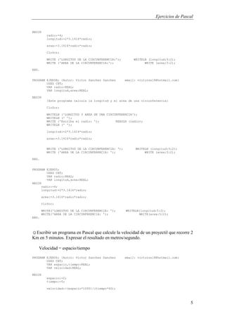 Ejercicios de Pascal
5
BEGIN
radio:=4;
longitud:=2*3.1416*radio;
area:=3.1416*radio*radio;
ClrScr;
WRITE ('LONGITUD DE LA CIRCUNFERENCIA:'); WRITELN (longitud:5:2);
WRITE ('AREA DE LA CIRCUNFERENCIA:'); WRITE (area:5:2);
END.
PROGRAM EJER5B; {Autor: Victor Sanchez Sanchez email: victorss18@hotmail.com}
USES CRT;
VAR radio:REAL;
VAR longitud,area:REAL;
BEGIN
{Este programa calcula la longitud y el area de una circunferencia}
ClrScr;
WRITELN ('LONGITUD Y AREA DE UNA CIRCUNFERENCIA');
WRITELN (' ');
WRITE ('Escriba el radio: '); READLN (radio);
WRITELN (' ');
longitud:=2*3.1416*radio;
area:=3.1416*radio*radio;
WRITE ('LONGITUD DE LA CIRCUNFERENCIA: '); WRITELN (longitud:5:2);
WRITE ('AREA DE LA CIRCUNFERENCIA: '); WRITE (area:5:2);
END.
PROGRAM EJER05;
USES CRT;
VAR radio:REAL;
VAR longitud,area:REAL;
BEGIN
radio:=4;
longitud:=2*3.1416*radio;
area:=3.1416*radio*radio;
ClrScr;
WRITE('LONGITUD DE LA CIRCUNFERENCIA: '); WRITELN(longitud:5:2);
WRITE('AREA DE LA CIRCUNFERENCIA: '); WRITE(area:5:2);
END.
☺Escribir un programa en Pascal que calcule la velocidad de un proyectil que recorre 2
Km en 5 minutos. Expresar el resultado en metros/segundo.
Velocidad = espacio/tiempo
PROGRAM EJER06; {Autor: Victor Sanchez Sanchez email: victorss18@hotmail.com}
USES CRT;
VAR espacio,tiempo:REAL;
VAR velocidad:REAL;
BEGIN
espacio:=2;
tiempo:=5;
velocidad:=(espacio*1000)/(tiempo*60);
 