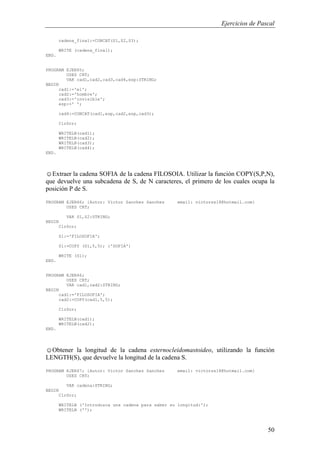Ejercicios de Pascal
50
cadena_final:=CONCAT(S1,S2,S3);
WRITE (cadena_final);
END.
PROGRAM EJER65;
USES CRT;
VAR cad1,cad2,cad3,cad4,esp:STRING;
BEGIN
cad1:='el';
cad2:='hombre';
cad3:='invisible';
esp:=' ';
cad4:=CONCAT(cad1,esp,cad2,esp,cad3);
ClrScr;
WRITELN(cad1);
WRITELN(cad2);
WRITELN(cad3);
WRITELN(cad4);
END.
☺Extraer la cadena SOFIA de la cadena FILOSOIA. Utilizar la función COPY(S,P,N),
que devuelve una subcadena de S, de N caracteres, el primero de los cuales ocupa la
posición P de S.
PROGRAM EJER66; {Autor: Victor Sanchez Sanchez email: victorss18@hotmail.com}
USES CRT;
VAR S1,S2:STRING;
BEGIN
ClrScr;
S1:='FILOSOFIA';
S1:=COPY (S1,5,5); {'SOFIA'}
WRITE (S1);
END.
PROGRAM EJER66;
USES CRT;
VAR cad1,cad2:STRING;
BEGIN
cad1:='FILOSOFIA';
cad2:=COPY(cad1,5,5);
ClrScr;
WRITELN(cad1);
WRITELN(cad2);
END.
☺Obtener la longitud de la cadena esternocleidomastoideo, utilizando la función
LENGTH(S), que devuelve la longitud de la cadena S.
PROGRAM EJER67; {Autor: Victor Sanchez Sanchez email: victorss18@hotmail.com}
USES CRT;
VAR cadena:STRING;
BEGIN
ClrScr;
WRITELN ('Introduzca una cadena para saber su longitud:');
WRITELN ('');
 