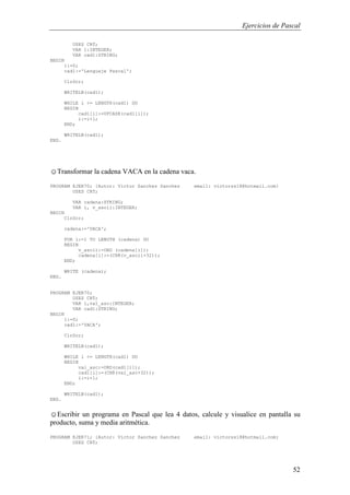 Ejercicios de Pascal
52
USES CRT;
VAR i:INTEGER;
VAR cad1:STRING;
BEGIN
i:=0;
cad1:='Lenguaje Pascal';
ClrScr;
WRITELN(cad1);
WHILE i <= LENGTH(cad1) DO
BEGIN
cad1[i]:=UPCASE(cad1[i]);
i:=i+1;
END;
WRITELN(cad1);
END.
☺Transformar la cadena VACA en la cadena vaca.
PROGRAM EJER70; {Autor: Victor Sanchez Sanchez email: victorss18@hotmail.com}
USES CRT;
VAR cadena:STRING;
VAR i, v_ascii:INTEGER;
BEGIN
ClrScr;
cadena:='VACA';
FOR i:=1 TO LENGTH (cadena) DO
BEGIN
v_ascii:=ORD (cadena[i]);
cadena[i]:=(CHR(v_ascii+32));
END;
WRITE (cadena);
END.
PROGRAM EJER70;
USES CRT;
VAR i,val_asc:INTEGER;
VAR cad1:STRING;
BEGIN
i:=0;
cad1:='VACA';
ClrScr;
WRITELN(cad1);
WHILE i <= LENGTH(cad1) DO
BEGIN
val_asc:=ORD(cad1[i]);
cad1[i]:=(CHR(val_asc+32));
i:=i+1;
END;
WRITELN(cad1);
END.
☺Escribir un programa en Pascal que lea 4 datos, calcule y visualice en pantalla su
producto, suma y media aritmética.
PROGRAM EJER71; {Autor: Victor Sanchez Sanchez email: victorss18@hotmail.com}
USES CRT;
 