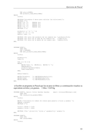 Ejercicios de Pascal
53
VAR a,b,c,d:REAL;
VAR producto,suma,media:REAL;
BEGIN
ClrScr;
WRITELN('Introduzca 4 datos para calcular las soluciones:');
WRITELN ('');
WRITE ('a: '); READLN (a);
WRITE ('b: '); READLN (b);
WRITE ('c: '); READLN (c);
WRITE ('d: '); READLN (d);
WRITELN ('');
producto:= a * b * c * d;
suma:= a + b + c + d;
media:= suma / 2;
WRITELN ('El valor del producto de los numeros es: ',producto:10:2);
WRITELN ('El valor de la suma de los numeros es: ',suma:10:2);
WRITELN ('El valor de la media de los numero ses: ',media:10:2);
END.
PROGRAM EJER71;
USES CRT;
VAR i:INTEGER;
VAR dato,producto,suma,media:REAL;
BEGIN
ClrScr;
producto:=1;
suma:=0;
FOR i:=1 TO 4 DO
BEGIN
WRITE('Dato '); WRITE(i); WRITE('-> ');
READLN(dato);
producto:=producto*dato;
suma:=suma+dato;
END;
media:=suma/i;
WRITE('Producto: '); WRITELN(producto:5:2);
WRITE('Suma: '); WRITELN(suma:5:2);
WRITE('Media: '); WRITELN(media:5:2);
END.
☺Escribir un programa en Pascal que lea un peso en libras y a continuación visualice su
equivalente en kilos y en gramos. 1 libra = 0.45 Kg
PROGRAM EJER72; {Autor: Victor Sanchez Sanchez email: victorss18@hotmail.com}
USES CRT;
VAR libras,kilos,gramos:REAL;
BEGIN
ClrScr;
WRITE ('Introduzca el numero de libras para pasarlo a kilos y gramos: ');
READLN (libras);
WRITELN ('');
kilos:= libras * 0.45;
gramos:= kilos * 1000;
WRITELN ('Son ',kilos:5:2,' kilos y ',gramos:5:2,' gramos.');
END.
PROGRAM EJER72;
USES CRT;
VAR libras:REAL;
BEGIN
ClrScr;
 