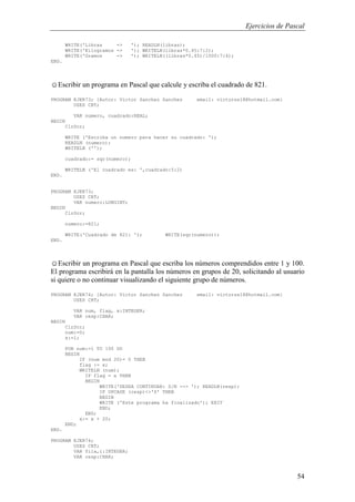 Ejercicios de Pascal
54
WRITE('Libras -> '); READLN(libras);
WRITE('Kilogramos -> '); WRITELN(libras*0.45:7:2);
WRITE('Gramos -> '); WRITELN((libras*0.45)/1000:7:4);
END.
☺Escribir un programa en Pascal que calcule y escriba el cuadrado de 821.
PROGRAM EJER73; {Autor: Victor Sanchez Sanchez email: victorss18@hotmail.com}
USES CRT;
VAR numero, cuadrado:REAL;
BEGIN
ClrScr;
WRITE ('Escriba un numero para hacer su cuadrado: ');
READLN (numero);
WRITELN ('');
cuadrado:= sqr(numero);
WRITELN ('El cuadrado es: ',cuadrado:5:2)
END.
PROGRAM EJER73;
USES CRT;
VAR numero:LONGINT;
BEGIN
ClrScr;
numero:=821;
WRITE('Cuadrado de 821: '); WRITE(sqr(numero));
END.
☺Escribir un programa en Pascal que escriba los números comprendidos entre 1 y 100.
El programa escribirá en la pantalla los números en grupos de 20, solicitando al usuario
si quiere o no continuar visualizando el siguiente grupo de números.
PROGRAM EJER74; {Autor: Victor Sanchez Sanchez email: victorss18@hotmail.com}
USES CRT;
VAR num, flag, x:INTEGER;
VAR resp:CHAR;
BEGIN
ClrScr;
num:=0;
x:=1;
FOR num:=1 TO 100 DO
BEGIN
IF (num mod 20)= 0 THEN
flag := x;
WRITELN (num);
IF flag = x THEN
BEGIN
WRITE('DESEA CONTINUAR: S/N --> '); READLN(resp);
IF UPCASE (resp)<>'S' THEN
BEGIN
WRITE ('Este programa ha finalizado'); EXIT
END;
END;
x:= x + 20;
END;
END.
PROGRAM EJER74;
USES CRT;
VAR fila,i:INTEGER;
VAR resp:CHAR;
 