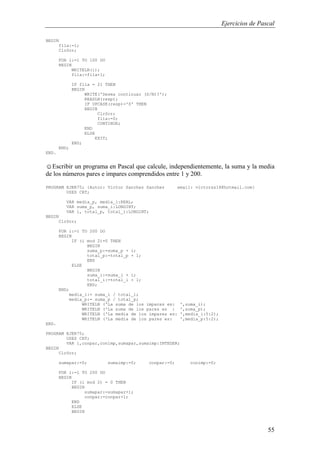Ejercicios de Pascal
55
BEGIN
fila:=1;
ClrScr;
FOR i:=1 TO 100 DO
BEGIN
WRITELN(i);
fila:=fila+1;
IF fila = 21 THEN
BEGIN
WRITE('Desea continuar (S/N)?');
READLN(resp);
IF UPCASE(resp)='S' THEN
BEGIN
ClrScr;
fila:=0;
CONTINUE;
END
ELSE
EXIT;
END;
END;
END.
☺Escribir un programa en Pascal que calcule, independientemente, la suma y la media
de los números pares e impares comprendidos entre 1 y 200.
PROGRAM EJER75; {Autor: Victor Sanchez Sanchez email: victorss18@hotmail.com}
USES CRT;
VAR media_p, media_i:REAL;
VAR suma_p, suma_i:LONGINT;
VAR i, total_p, total_i:LONGINT;
BEGIN
ClrScr;
FOR i:=1 TO 200 DO
BEGIN
IF (i mod 2)=0 THEN
BEGIN
suma_p:=suma_p + i;
total_p:=total_p + 1;
END
ELSE
BEGIN
suma_i:=suma_i + i;
total_i:=total_i + 1;
END;
END;
media_i:= suma_i / total_i;
media_p:= suma_p / total_p;
WRITELN ('La suma de los impares es: ',suma_i);
WRITELN ('La suma de los pares es : ',suma_p);
WRITELN ('La media de los impares es: ',media_i:5:2);
WRITELN ('La media de los pares es: ',media_p:5:2);
END.
PROGRAM EJER75;
USES CRT;
VAR i,conpar,conimp,sumapar,sumaimp:INTEGER;
BEGIN
ClrScr;
sumapar:=0; sumaimp:=0; conpar:=0; conimp:=0;
FOR i:=1 TO 200 DO
BEGIN
IF (i mod 2) = 0 THEN
BEGIN
sumapar:=sumapar+i;
conpar:=conpar+1;
END
ELSE
BEGIN
 