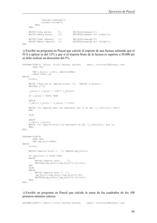 Ejercicios de Pascal
56
sumaimp:=sumaimp+i;
conimp:=conimp+1;
END;
END;
WRITE('Suma pares: '); WRITELN(sumapar:7);
WRITE('Media pares: '); WRITELN(sumapar div conpar:7);
WRITE('Suma impares: '); WRITELN(sumaimp:7);
WRITE('Media impares: '); WRITELN(sumaimp div conimp:7);
END.
☺Escribir un programa en Pascal que calcule el importe de una factura sabiendo que el
IVA a aplicar es del 12% y que si el importe bruto de la factura es superior a 50.000 pts
se debe realizar un descuento del 5%.
PROGRAM EJER76; {Autor: Victor Sanchez Sanchez email: victorss18@hotmail.com}
USES CRT;
VAR i_bruto, i_neto, importe:REAL;
CONST IVA=0.12;
BEGIN
ClrScr;
WRITE ('Escriba el importe bruto: '); READLN (i_bruto);
WRITELN ('');
i_bruto:= i_bruto + (IVA * i_bruto);
IF i_bruto > 50000 THEN
BEGIN
i_neto:= i_bruto - (i_bruto * 0.05);
WRITE ('El importe neto con descuento del 5% es de: ',i_neto:5:2,' pts')
END
ELSE
BEGIN
i_neto:= i_bruto;
WRITE ('El importe bruto sin descuento es de: ',i_neto:5:2,' pts.');
END;
END.
PROGRAM EJER76;
USES CRT;
VAR imp_bruto:REAL;
BEGIN
ClrScr;
WRITE('Importe bruto -> '); READLN(imp_bruto);
IF imp_bruto <= 50000 THEN
BEGIN
WRITE('Importe neto: ');
WRITELN(imp_bruto+(imp_bruto*0.12):9:2);
END
ELSE
BEGIN
WRITE('Importe neto -> ');
imp_bruto:=imp_bruto-(imp_bruto*0.05);
WRITELN(imp_bruto+(imp_bruto*0.12):9:2);
END;
END.
☺Escribir un programa en Pascal que calcule la suma de los cuadrados de los 100
primeros números enteros.
PROGRAM EJER77; {Autor: Victor Sanchez Sanchez email: victorss18@hotmail.com}
 