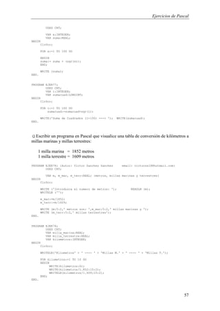 Ejercicios de Pascal
57
USES CRT;
VAR x:INTEGER;
VAR suma:REAL;
BEGIN
ClrScr;
FOR x:=1 TO 100 DO
BEGIN
suma:= suma + (sqr(x));
END;
WRITE (suma);
END.
PROGRAM EJER77;
USES CRT;
VAR i:INTEGER;
VAR sumacuad:LONGINT;
BEGIN
ClrScr;
FOR i:=1 TO 100 DO
sumacuad:=sumacuad+sqr(i);
WRITE('Suma de Cuadrados (1-100) ---> '); WRITE(sumacuad);
END.
☺Escribir un programa en Pascal que visualice una tabla de conversión de kilómetros a
millas marinas y millas terrestres:
1 milla marina = 1852 metros
1 milla terrestre = 1609 metros
PROGRAM EJER78; {Autor: Victor Sanchez Sanchez email: victorss18@hotmail.com}
USES CRT;
VAR m, m_mar, m_terr:REAL; {metros, millas marinas y terrestres}
BEGIN
ClrScr;
WRITE ('Introduzca el numero de metros: '); READLN (m);
WRITELN ('');
m_mar:=m/1852;
m_terr:=m/1609;
WRITE (m:5:2,' metros son: ',m_mar:5:2,' millas marinas y ');
WRITE (m_terr:5:2,' millas terrestres');
END.
PROGRAM EJER78;
USES CRT;
VAR milla_marina:REAL;
VAR milla_terrestre:REAL;
VAR kilometros:INTEGER;
BEGIN
ClrScr;
WRITELN('Kilometros' + ' ---- ' + 'Millas M.' + ' ---- ' + 'Millas T.');
FOR kilometros:=1 TO 10 DO
BEGIN
WRITE(kilometros:6);
WRITE(kilometros/1.852:15:2);
WRITELN(kilometros/1.609:15:2);
END;
END.
 