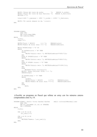 Ejercicios de Pascal
59
WRITE ('Horas del turno de noche: '); READLN (t_noche);
WRITE ('Horas del turno de dias festivos: '); READLN (t_festivos);
WRITELN ('');
total:=(600 * t_mannana) + (800 * t_noche) + (1000 * t_festivos);
WRITE ('El sueldo semanal es de: ',total);
END.
PROGRAM EJER80;
USES CRT;
VAR turno,resp:CHAR;
VAR numhoras:REAL;
BEGIN
ClrScr;
resp:='S';
WRITE('Turno ? (M/N/F) ---> '); READLN(turno);
WRITE('Numero de horas (dia) ---> '); READLN(numhoras);
WHILE UPCASE(resp) = 'S' DO
BEGIN
IF UPCASE(turno) = 'M' THEN
BEGIN
WRITE('Salario neto: '); WRITELN(numhoras*5*600:7:2);
END
ELSE IF UPCASE(turno) = 'N' THEN
BEGIN
WRITE('Salario neto: '); WRITELN(numhoras*5*800:7:2);
END
ELSE IF UPCASE (turno) = 'F' THEN
BEGIN
WRITE('Salario neto: '); WRITELN(numhoras*5*1000:7:2);
END
ELSE
WRITELN('Turno incorrecto');
WRITE('¨Desea continuar (S/N)? ---> ');
READLN(resp);
IF UPCASE(resp) = 'S' THEN
BEGIN
ClrScr;
WRITE('Turno ? (M/N/F) --->'); READLN(turno);
WRITE('Numero de horas (dia) --->'); READLN(numhoras);
END
ELSE
EXIT;
END;
END.
☺Escribir un programa en Pascal que rellene un array con los números enteros
comprendidos entre 4 y 14.
PROGRAM EJER81; {Autor: Victor Sanchez Sanchez email: victorss18@hotmail.com}
USES CRT;
VAR arr_num:ARRAY [4..14] of INTEGER;
VAR i:INTEGER;
BEGIN
ClrScr;
FOR i:=4 TO 14 DO
arr_num[i]:=i;
FOR i:=4 TO 14 DO
BEGIN
WRITELN('Numero: ',arr_num[i]);
END;
END.
 