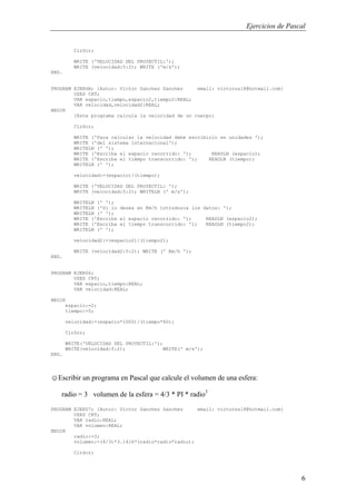 Ejercicios de Pascal
6
ClrScr;
WRITE ('VELOCIDAD DEL PROYECTIL:');
WRITE (velocidad:5:2); WRITE ('m/s');
END.
PROGRAM EJER6B; {Autor: Victor Sanchez Sanchez email: victorss18@hotmail.com}
USES CRT;
VAR espacio,tiempo,espacio2,tiempo2:REAL;
VAR velocidad,velocidad2:REAL;
BEGIN
{Este programa calcula la velocidad de un cuerpo}
ClrScr;
WRITE ('Para calcular la velocidad debe escribirlo en unidades ');
WRITE ('del sistema internacional');
WRITELN (' ');
WRITE ('Escriba el espacio recorrido: '); READLN (espacio);
WRITE ('Escriba el tiempo transcurrido: '); READLN (tiempo);
WRITELN (' ');
velocidad:=(espacio)/(tiempo);
WRITE ('VELOCIDAD DEL PROYECTIL: ');
WRITE (velocidad:5:2); WRITELN (' m/s');
WRITELN (' ');
WRITELN ('Si lo desea en Km/h introduzca los datos: ');
WRITELN (' ');
WRITE ('Escriba el espacio recorrido: '); READLN (espacio2);
WRITE ('Escriba el tiempo transcurrido: '); READLN (tiempo2);
WRITELN (' ');
velocidad2:=(espacio2)/(tiempo2);
WRITE (velocidad2:5:2); WRITE (' Km/h ');
END.
PROGRAM EJER06;
USES CRT;
VAR espacio,tiempo:REAL;
VAR velocidad:REAL;
BEGIN
espacio:=2;
tiempo:=5;
velocidad:=(espacio*1000)/(tiempo*60);
ClrScr;
WRITE('VELOCIDAD DEL PROYECTIL:');
WRITE(velocidad:5:2); WRITE(' m/s');
END.
☺Escribir un programa en Pascal que calcule el volumen de una esfera:
radio = 3 volumen de la esfera = 4/3 * PI * radio3
PROGRAM EJER07; {Autor: Victor Sanchez Sanchez email: victorss18@hotmail.com}
USES CRT;
VAR radio:REAL;
VAR volumen:REAL;
BEGIN
radio:=3;
volumen:=(4/3)*3.1416*(radio*radio*radio);
ClrScr;
 