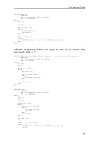 Ejercicios de Pascal
60
PROGRAM EJER81;
USES CRT;
VAR arr_num:ARRAY[1..11] of INTEGER;
VAR i,num:INTEGER;
BEGIN
ClrScr;
num:=4;
FOR i:=1 TO 11 DO
BEGIN
arr_num[i]:=num;
num:=num+1;
END;
FOR i:=1 TO 11 DO
BEGIN
WRITE('Posición ',i:2, ': '); WRITELN(arr_num[i]:5);
END;
END.
☺Escribir un programa en Pascal que rellene un array con los números pares
comprendidos entre 1 y 10.
PROGRAM EJER82; {Autor: Victor Sanchez Sanchez email: victorss18@hotmail.com}
USES CRT;
VAR arr_num:ARRAY [1..10] of INTEGER;
VAR i, b:INTEGER;
BEGIN
ClrScr;
i:=1;
WHILE i <= 10 DO
BEGIN
arr_num[i]:=i;
IF (i mod 2)=0 THEN
BEGIN
WRITELN(arr_num[i]);
END;
i:= i + 1;
END;
END.
PROGRAM EJER82;
USES CRT;
VAR arr_num:ARRAY[1..10] of INTEGER;
VAR i,num:INTEGER;
BEGIN
ClrScr;
i:=1;
num:=1;
WHILE num<=10 DO
BEGIN
IF num mod 2 = 0 THEN
BEGIN
arr_num[i]:=num;
i:=i+1;
END;
num:=num+1;
END;
arr_num[i]:=3;
i:=1;
WHILE arr_num[i] <> 3 DO
BEGIN
WRITE('Posicion ',i:2,' : '); WRITELN(arr_num[i]:5);
i:=i+1;
 