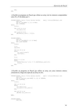 Ejercicios de Pascal
61
END;
END.
☺Escribir un programa en Pascal que rellene un array con los números comprendidos
entre 25 y 35 divididos por 3.
PROGRAM EJER83; {Autor: Victor Sanchez Sanchez email: victorss18@hotmail.com}
USES CRT;
VAR arr_num:ARRAY [1..11] of REAL;
VAR i:INTEGER;
BEGIN
ClrScr;
FOR i:=25 TO 35 DO
arr_num[i]:=i;
FOR i:=25 TO 35 DO
WRITELN(arr_num[i] / 3:5:2);
END.
PROGRAM EJER83;
USES CRT;
VAR arr_num:ARRAY[1..11] of REAL;
VAR i,num:INTEGER;
BEGIN
ClrScr;
i:=1;
num:=025;
FOR i:=1 TO 10 DO
BEGIN
arr_num[i]:=num/3;
num:=num+1;
END;
i:=1;
WHILE i <= 10 DO
BEGIN
WRITE('Posicion ',i:2, ': '); WRITELN(arr_num[i]:5);
i:=i+1;
END;
END.
☺Escribir un programa en Pascal que rellene un array con cinco números enteros
consecutivos y haga una copia de ese array en otro.
PROGRAM EJER84; {Autor: Victor Sanchez Sanchez email: victorss18@hotmail.com}
USES CRT;
VAR arr_num1,arr_num2:ARRAY [5..10] of INTEGER;
VAR i:INTEGER;
BEGIN
ClrScr;
FOR i:=5 TO 10 DO
BEGIN
arr_num1[i]:=i;
arr_num2[i]:=arr_num1[i];
END;
FOR i:=5 TO 10 DO
WRITELN (arr_num2[i]);
END.
PROGRAM EJER84;
USES CRT;
 