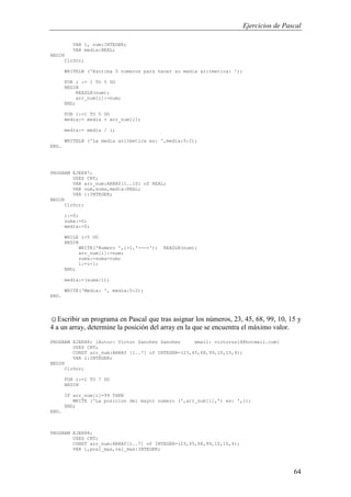 Ejercicios de Pascal
64
VAR i, num:INTEGER;
VAR media:REAL;
BEGIN
ClrScr;
WRITELN ('Escriba 5 numeros para hacer su media aritmetica: ');
FOR i := 1 TO 5 DO
BEGIN
READLN(num);
arr_num[i]:=num;
END;
FOR i:=1 TO 5 DO
media:= media + arr_num[i];
media:= media / i;
WRITELN ('La media aritmetica es: ',media:5:2);
END.
PROGRAM EJER87;
USES CRT;
VAR arr_num:ARRAY[1..10] of REAL;
VAR num,suma,media:REAL;
VAR i:INTEGER;
BEGIN
ClrScr;
i:=0;
suma:=0;
media:=0;
WHILE i<5 DO
BEGIN
WRITE('Numero ',i+1,'--->'); READLN(num);
arr_num[i]:=num;
suma:=suma+num;
i:=i+1;
END;
media:=(suma/i);
WRITE('Media: ', media:5:2);
END.
☺Escribir un programa en Pascal que tras asignar los números, 23, 45, 68, 99, 10, 15 y
4 a un array, determine la posición del array en la que se encuentra el máximo valor.
PROGRAM EJER88; {Autor: Victor Sanchez Sanchez email: victorss18@hotmail.com}
USES CRT;
CONST arr_num:ARRAY [1..7] of INTEGER=(23,45,68,99,10,15,4);
VAR i:INTEGER;
BEGIN
ClrScr;
FOR i:=1 TO 7 DO
BEGIN
IF arr_num[i]=99 THEN
WRITE ('La posicion del mayor numero (',arr_num[i],') es: ',i);
END;
END.
PROGRAM EJER88;
USES CRT;
CONST arr_num:ARRAY[1..7] of INTEGER=(23,45,68,99,10,15,4);
VAR i,posi_max,val_max:INTEGER;
 