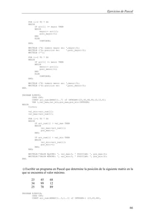 Ejercicios de Pascal
66
FOR i:=2 TO 7 DO
BEGIN
IF arr[i] >= mayor THEN
BEGIN
mayor:= arr[i];
posi_mayor:=i;
END
ELSE
CONTINUE;
END;
WRITELN ('El numero mayor es: ',mayor:3);
WRITELN ('Su posicion es: ',posi_mayor:3);
WRITELN ('');
FOR i:=2 TO 7 DO
BEGIN
IF arr[i] <= menor THEN
BEGIN
menor:= arr[i];
posi_menor:=i;
END
ELSE
CONTINUE;
END;
WRITELN ('El numero menor es: ',menor:3);
WRITELN ('Su posicion es: ',posi_menor:3);
END.
PROGRAM EJER90;
USES CRT;
CONST arr_num:ARRAY[1..7] of INTEGER=(23,45,68,99,10,15,4);
VAR i,val_max,val_min,pos_max,pos_min:INTEGER;
BEGIN
ClrScr;
val_min:=arr_num[1];
val_max:=arr_num[1];
FOR i:=1 TO 7 DO
BEGIN
IF arr_num[i] > val_max THEN
BEGIN
val_max:=arr_num[i];
pos_max:=i;
END;
IF arr_num[i] < val_min THEN
BEGIN
val_min:=arr_num[i];
pos_min:=i;
END;
END;
WRITELN('VALOR MµXIMO: ', val_max:3, ' POSICIàN: ', pos_max:3);
WRITELN('VALOR MÖNIMO: ', val_min:3, ' POSICIàN: ', pos_min:3);
END.
☺Escribir un programa en Pascal que determine la posición de la siguiente matriz en la
que se encuentra el valor máximo.
23 45 68
34 99 12
25 78 89
PROGRAM EJER91B;
USES CRT;
CONST arr_num:ARRAY[1..3,1..3] of INTEGER=( (23,45,68),
 
