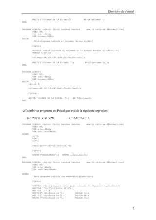Ejercicios de Pascal
7
WRITE ('VOLUMEN DE LA ESFERA:'); WRITE(volumen);
END.
PROGRAM EJER7B; {Autor: Victor Sanchez Sanchez email: victorss18@hotmail.com}
USES CRT;
VAR radio:REAL;
VAR volumen:REAL;
BEGIN
{Este programa calcula el volumen de una esfera}
ClrScr;
WRITELN ('PARA CALCULAR EL VOLUMEN DE LA ESFERA ESCRIBA EL RADIO: ');
READLN (radio);
volumen:=(4/3)*3.1416*(radio*radio*radio);
WRITE ('VOLUMEN DE LA ESFERA: '); WRITE(volumen:5:2);
END.
PROGRAM EJER07;
USES CRT;
VAR radio:REAL;
VAR volumen:REAL;
BEGIN
radio:=3;
volumen:=(4/3)*3.1416*(radio*radio*radio);
ClrScr;
WRITE('VOLUMEN DE LA ESFERA: '); WRITE(volumen);
END.
☺Escribir un programa en Pascal que evalúe la siguiente expresión:
(a+7*c)/(b+2-a)+2*b a = 3,b = 6,c = 4
PROGRAM EJER08; {Autor: Victor Sanchez Sanchez email: victorss18@hotmail.com}
USES CRT;
VAR a,b,c:REAL;
VAR resultado:REAL;
BEGIN
a:=3;
b:=6;
c:=4;
resultado:=(a+7*c)/(b+2-a)+2*b;
ClrScr;
WRITE ('RESULTADO:'); WRITE (resultado:5);
END.
PROGRAM EJER8B; {Autor: Victor Sanchez Sanchez email: victorss18@hotmail.com}
USES CRT;
VAR a,b,c:REAL;
VAR resultado:REAL;
BEGIN
{Este programa calcula una expresion algebraica}
ClrScr;
WRITELN ('Este programa sirve para calcular la siguiente expresion:');
WRITELN ('(a+7*c)/(b+2-a)+2*b');
WRITELN (' ');
WRITE ('Introduzca a: '); READLN (a);
WRITE ('Introduzca b: '); READLN (b);
WRITE ('Introduzca c: '); READLN (c);
 