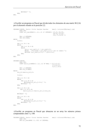 Ejercicios de Pascal
72
WRITELN(' ');
END;
END.
☺Escribir un programa en Pascal que divida todos los elementos de una matriz M (3,4)
por el elemento situado en la posición 2,2.
PROGRAM EJER98; {Autor: Victor Sanchez Sanchez email: victorss18@hotmail.com}
USES CRT;
CONST arr_num:ARRAY[1..3,1..4] of INTEGER=( (23,45,-68,99),
(45,65,-76,34),
(56,-75,34,98) );
VAR i,j:INTEGER;
VAR divi:REAL;
BEGIN
ClrScr;
FOR i:=1 TO 3 DO
BEGIN
FOR j:=1 TO 4 DO
BEGIN
divi:= arr_num[i,j] / arr_num[2,2];
WRITE ('Dividido ',arr_num[i,j]:3,' por el numero ');
WRITELN (arr_num[2,2]:3,': ',divi:5:2);
END;
END;
END.
PROGRAM EJER98;
USES CRT;
CONST matriz_m:ARRAY[1..3,1..4] OF REAL = ((2,3,4,12),
(7,9,8,11),
(5,6,1,19));
VAR i,j:INTEGER;
VAR ele_22:REAL;
BEGIN
ele_22:=matriz_m[2,2];
ClrScr;
FOR i:=1 TO 3 DO
BEGIN
FOR j:=1 TO 4 DO
WRITE(matriz_m[i,j]:5:2,' ');
WRITELN(' ');
END;
FOR i:=1 TO 3 DO
FOR j:=1 TO 4 DO
matriz_m[i,j]:=matriz_m[i,j]/ele_22;
WRITELN(' ');
FOR i:=1 TO 3 DO
BEGIN
FOR j:=1 TO 4 DO
WRITE(matriz_m[i,j]:5:2,' ');
WRITELN(' ');
END;
END.
☺Escribir un programa en Pascal que almacene en un array los números primos
comprendidos entre 1 y 100.
PROGRAM EJER99; {Autor: Victor Sanchez Sanchez email: victorss18@hotmail.com}
USES CRT;
VAR arr_num:ARRAY [1..100] of INTEGER;
 