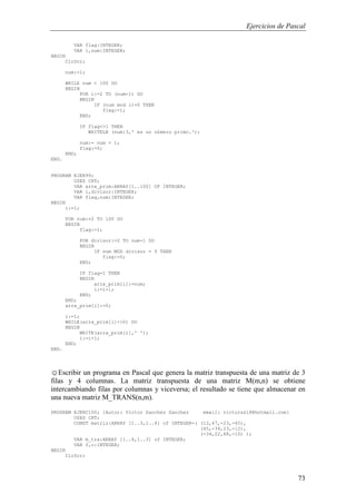 Ejercicios de Pascal
73
VAR flag:INTEGER;
VAR i,num:INTEGER;
BEGIN
ClrScr;
num:=1;
WHILE num < 100 DO
BEGIN
FOR i:=2 TO (num-1) DO
BEGIN
IF (num mod i)=0 THEN
flag:=1;
END;
IF flag<>1 THEN
WRITELN (num:3,' es un n£mero primo.');
num:= num + 1;
flag:=0;
END;
END.
PROGRAM EJER99;
USES CRT;
VAR arra_prim:ARRAY[1..100] OF INTEGER;
VAR i,divisor:INTEGER;
VAR flag,num:INTEGER;
BEGIN
i:=1;
FOR num:=2 TO 100 DO
BEGIN
flag:=1;
FOR divisor:=2 TO num-1 DO
BEGIN
IF num MOD divisor = 0 THEN
flag:=0;
END;
IF flag=1 THEN
BEGIN
arra_prim[i]:=num;
i:=i+1;
END;
END;
arra_prim[i]:=0;
i:=1;
WHILE(arra_prim[i]<>0) DO
BEGIN
WRITE(arra_prim[i],' ');
i:=i+1;
END;
END.
☺Escribir un programa en Pascal que genera la matriz transpuesta de una matriz de 3
filas y 4 columnas. La matriz transpuesta de una matriz M(m,n) se obtiene
intercambiando filas por columnas y viceversa; el resultado se tiene que almacenar en
una nueva matriz M_TRANS(n,m).
PROGRAM EJERC100; {Autor: Victor Sanchez Sanchez email: victorss18@hotmail.com}
USES CRT;
CONST matriz:ARRAY [1..3,1..4] of INTEGER=( (12,67,-23,-45),
(45,-34,23,-12),
(-34,22,88,-10) );
VAR m_tra:ARRAY [1..4,1..3] of INTEGER;
VAR f,c:INTEGER;
BEGIN
ClrScr;
 