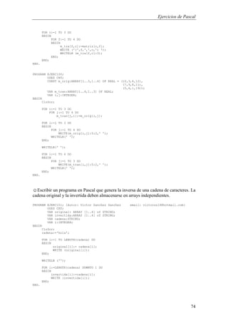Ejercicios de Pascal
74
FOR c:=1 TO 3 DO
BEGIN
FOR f:=1 TO 4 DO
BEGIN
m_tra[f,c]:=matriz[c,f];
WRITE ('(',f,',',c,') ');
WRITELN (m_tra[f,c]:3);
END;
END;
END.
PROGRAM EJERC100;
USES CRT;
CONST m_orig:ARRAY[1..3,1..4] OF REAL = ((2,3,4,12),
(7,9,8,11),
(5,6,1,19));
VAR m_tran:ARRAY[1..4,1..3] OF REAL;
VAR i,j:INTEGER;
BEGIN
ClrScr;
FOR i:=1 TO 3 DO
FOR j:=1 TO 4 DO
m_tran[j,i]:=m_orig[i,j];
FOR i:=1 TO 3 DO
BEGIN
FOR j:=1 TO 4 DO
WRITE(m_orig[i,j]:5:2,' ');
WRITELN(' ');
END;
WRITELN(' ');
FOR i:=1 TO 4 DO
BEGIN
FOR j:=1 TO 3 DO
WRITE(m_tran[i,j]:5:2,' ');
WRITELN(' ');
END;
END.
☺Escribir un programa en Pascal que genera la inversa de una cadena de caracteres. La
cadena original y la invertida deben almacenarse en arrays independientes.
PROGRAM EJERC101; {Autor: Victor Sanchez Sanchez email: victorss18@hotmail.com}
USES CRT;
VAR original: ARRAY [1..4] of STRING;
VAR invertida:ARRAY [1..4] of STRING;
VAR cadena:STRING;
VAR i:INTEGER;
BEGIN
ClrScr;
cadena:='hola';
FOR i:=1 TO LENGTH(cadena) DO
BEGIN
original[i]:= cadena[i];
WRITE (original[i]);
END;
WRITELN ('');
FOR i:=LENGTH(cadena) DOWNTO 1 DO
BEGIN
invertida[i]:=cadena[i];
WRITE (invertida[i]);
END;
END.
 