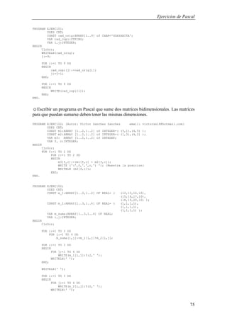 Ejercicios de Pascal
75
PROGRAM EJERC101;
USES CRT;
CONST cad_orig:ARRAY[1..9] of CHAR='GUAYABITA';
VAR cad_copi:STRING;
VAR i,j:INTEGER;
BEGIN
ClrScr;
WRITELN(cad_orig);
j:=9;
FOR i:=1 TO 9 DO
BEGIN
cad_copi[j]:=cad_orig[i];
j:=j-1;
END;
FOR i:=1 TO 9 DO
BEGIN
WRITE(cad_copi[i]);
END;
END.
☺Escribir un programa en Pascal que sume dos matrices bidimensionales. Las matrices
para que puedan sumarse deben tener las mismas dimensiones.
PROGRAM EJERC102; {Autor: Victor Sanchez Sanchez email: victorss18@hotmail.com}
USES CRT;
CONST m1:ARRAY [1..2,1..2] of INTEGER=( (3,1),(4,5) );
CONST m2:ARRAY [1..2,1..2] of INTEGER=( (1,3),(4,2) );
VAR m3: ARRAY [1..2,1..2] of INTEGER;
VAR f, c:INTEGER;
BEGIN
ClrScr;
FOR f:=1 TO 2 DO
FOR c:=1 TO 2 DO
BEGIN
m3[f,c]:=(m1[f,c] + m2[f,c]);
WRITE ('(',f,',',c,') '); {Muestra la posicion}
WRITELN (m3[f,c]);
END;
END.
PROGRAM EJERC102;
USES CRT;
CONST m_1:ARRAY[1..3,1..4] OF REAL= ( (12,13,14,10),
(15,16,17,10),
(18,19,20,10) );
CONST m_2:ARRAY[1..3,1..4] OF REAL= ( (1,1,1,1),
(1,1,1,1),
(1,1,1,1) );
VAR m_suma:ARRAY[1..3,1..4] OF REAL;
VAR i,j:INTEGER;
BEGIN
ClrScr;
FOR i:=1 TO 3 DO
FOR j:=1 TO 4 DO
m_suma[i,j]:=m_1[i,j]+m_2[i,j];
FOR i:=1 TO 3 DO
BEGIN
FOR j:=1 TO 4 DO
WRITE(m_1[i,j]:5:2,' ');
WRITELN(' ');
END;
WRITELN(' ');
FOR i:=1 TO 3 DO
BEGIN
FOR j:=1 TO 4 DO
WRITE(m_2[i,j]:5:2,' ');
WRITELN(' ');
 