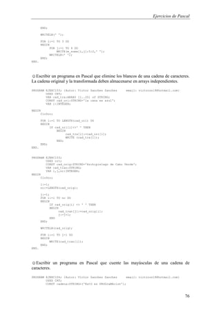 Ejercicios de Pascal
76
END;
WRITELN(' ');
FOR i:=1 TO 3 DO
BEGIN
FOR j:=1 TO 4 DO
WRITE(m_suma[i,j]:5:2,' ');
WRITELN(' ');
END;
END.
☺Escribir un programa en Pascal que elimine los blancos de una cadena de caracteres.
La cadena original y la transformada deben almacenarse en arrays independientes.
PROGRAM EJERC103; {Autor: Victor Sanchez Sanchez email: victorss18@hotmail.com}
USES CRT;
VAR cad_tra:ARRAY [1..20] of STRING;
CONST cad_ori:STRING='la casa es azul';
VAR i:INTEGER;
BEGIN
ClrScr;
FOR i:=1 TO LENGTH(cad_ori) DO
BEGIN
IF cad_ori[i]<>' ' THEN
BEGIN
cad_tra[i]:=cad_ori[i];
WRITE (cad_tra[i]);
END;
END;
END.
PROGRAM EJERC103;
USES crt;
CONST cad_orig:STRING='Archipielago de Cabo Verde';
VAR cad_tran:STRING;
VAR i,j,nc:INTEGER;
BEGIN
ClrScr;
i:=1;
nc:=LENGTH(cad_orig);
j:=1;
FOR i:=1 TO nc DO
BEGIN
IF cad_orig[i] <> ' ' THEN
BEGIN
cad_tran[j]:=cad_orig[i];
j:=j+1;
END
END;
WRITELN(cad_orig);
FOR i:=1 TO j-1 DO
BEGIN
WRITE(cad_tran[i]);
END;
END.
☺Escribir un programa en Pascal que cuente las mayúsculas de una cadena de
caracteres.
PROGRAM EJERC104; {Autor: Victor Sanchez Sanchez email: victorss18@hotmail.com}
USES CRT;
CONST cadena:STRING=('EstO es PROGraMAcion');
 