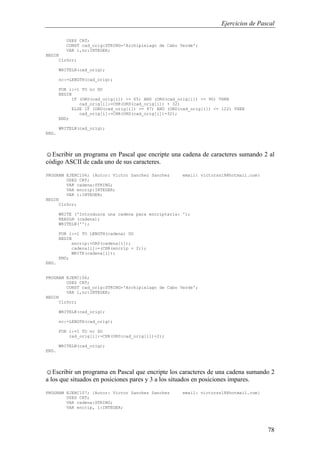 Ejercicios de Pascal
78
USES CRT;
CONST cad_orig:STRING='Archipielago de Cabo Verde';
VAR i,nc:INTEGER;
BEGIN
ClrScr;
WRITELN(cad_orig);
nc:=LENGTH(cad_orig);
FOR i:=1 TO nc DO
BEGIN
IF (ORD(cad_orig[i]) >= 65) AND (ORD(cad_orig[i]) <= 90) THEN
cad_orig[i]:=CHR(ORD(cad_orig[i]) + 32)
ELSE IF (ORD(cad_orig[i]) >= 97) AND (ORD(cad_orig[i]) <= 122) THEN
cad_orig[i]:=CHR(ORD(cad_orig[i])-32);
END;
WRITELN(cad_orig);
END.
☺Escribir un programa en Pascal que encripte una cadena de caracteres sumando 2 al
código ASCII de cada uno de sus caracteres.
PROGRAM EJERC106; {Autor: Victor Sanchez Sanchez email: victorss18@hotmail.com}
USES CRT;
VAR cadena:STRING;
VAR encrip:INTEGER;
VAR i:INTEGER;
BEGIN
ClrScr;
WRITE ('Introduzca una cadena para encriptarla: ');
READLN (cadena);
WRITELN('');
FOR i:=1 TO LENGTH(cadena) DO
BEGIN
encrip:=ORD(cadena[i]);
cadena[i]:=(CHR(encrip + 2));
WRITE(cadena[i]);
END;
END.
PROGRAM EJERC106;
USES CRT;
CONST cad_orig:STRING='Archipielago de Cabo Verde';
VAR i,nc:INTEGER;
BEGIN
ClrScr;
WRITELN(cad_orig);
nc:=LENGTH(cad_orig);
FOR i:=1 TO nc DO
cad_orig[i]:=CHR(ORD(cad_orig[i])+2);
WRITELN(cad_orig);
END.
☺Escribir un programa en Pascal que encripte los caracteres de una cadena sumando 2
a los que situados en posiciones pares y 3 a los situados en posiciones impares.
PROGRAM EJERC107; {Autor: Victor Sanchez Sanchez email: victorss18@hotmail.com}
USES CRT;
VAR cadena:STRING;
VAR encrip, i:INTEGER;
 