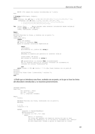 Ejercicios de Pascal
83
WRITE ('El numero de vocales introducidas es ',cont);
End.
* Program EJ004(Input, Output);
Uses Crt;
Const vocales: Set of Char = (['A','E','I','O','U',' ','‚','¡','ó','£',' ']);
LetBuenas: Set of Char = (['a'..'z','A'..'Z','0'..'9',
' ','.',',',':',';','(',')','-','¨',' ','‚','¡','ó','£',
' ','?','-','!','"','%','/','<','>']);
Var letra: Char; {para guardar cada carácter introducido desde teclado.}
Frase: array [1..80] of Char;
index, numvocales: integer;
Begin
ClrScr;
Writeln('Escribe tu frase, y termina con un punto.');
index := 0;
numvocales := 0;
repeat
letra := readkey;
if letra in letbuenas then
{para no guardar caracteres especiales.}
begin
inc(index);
{incrementar el ¡índice del array.}
write(letra);
{Readkey no muestra por pantalla el carácter leído.}
frase[index] := letra;
{se asigna el carácter al array.}
if upcase(letra) in vocales then inc(numvocales)
{Si el carácter está en el conjunto "vocales" se incrementa el
contador de vocales "numvocales":}
end
until (index >= 80) or (letra = '.'); {La frase termina con un punto.}
writeln;
writeln;
writeln('La frase tiene ',numvocales,' vocales.');
readkey
end.
☺Pedir que se introduzca una frase, acabada con un punto, en la que se lean las letras
del abecedario introducidas y se muestren posteriormente.
PROGRAM EJER005;
Uses Crt;
var caracter : Char;
var abc : String;
var i, longitud: Integer;
Begin
ClrScr;
WRITELN('Escriba una frase, terminando con un punto');
WRITELN;
i := 0;
longitud := 0;
REPEAT
caracter := Upcase(Readkey);
WRITE(caracter);
If caracter in ['A'..'Z'] then
Begin
abc[i] := caracter;
{el array abc quedara con espacios vacios,los que no sean
letras del abedecario, si no se pone el incremento de i dentro+
de este begin-end. Prueba a quitar el begin-end si tienes
 