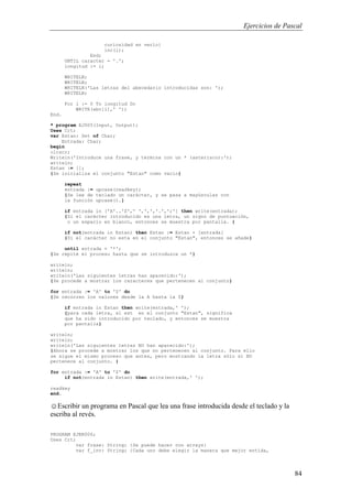 Ejercicios de Pascal
84
curiosidad en verlo}
inc(i);
End;
UNTIL caracter = '.';
longitud := i;
WRITELN;
WRITELN;
WRITELN('Las letras del abecedario introducidas son: ');
WRITELN;
For i := 0 To longitud Do
WRITE(abc[i],' ');
End.
* program EJ005(Input, Output);
Uses Crt;
var Estan: Set of Char;
Entrada: Char;
begin
clrscr;
Writeln('Introduce una frase, y termina con un * (asterisco):');
writeln;
Estan := [];
{Se inicializa el conjunto "Estan" como vacío}
repeat
entrada := upcase(readkey);
{Se lee de teclado un carácter, y se pasa a mayúsculas con
la función upcase().}
if entrada in ['A'..'Z',' ',',','.',';'] then write(entrada);
{Si el carácter introducido es una letra, un signo de puntuación,
o un espacio en blanco, entonces se muestra por pantalla. }
if not(entrada in Estan) then Estan := Estan + [entrada]
{Si el carácter no esta en el conjunto "Estan", entonces se añade}
until entrada = '*';
{Se repite el proceso hasta que se introduzca un *}
writeln;
writeln;
writeln('Las siguientes letras han aparecido:');
{Se procede a mostrar los caracteres que pertenecen al conjunto}
for entrada := 'A' to 'Z' do
{Se recorren los valores desde la A hasta la Z}
if entrada in Estan then write(entrada,' ');
{para cada letra, si est en el conjunto "Estan", significa
que ha sido introducido por teclado, y entonces se muestra
por pantalla}
writeln;
writeln;
writeln('Las siguientes letras NO han aparecido:');
{Ahora se procede a mostrar los que no pertenecen al conjunto. Para ello
se sigue el mismo proceso que antes, pero mostrando la letra sólo si NO
pertenece al conjunto. }
for entrada := 'A' to 'Z' do
if not(entrada in Estan) then write(entrada,' ');
readkey
end.
☺Escribir un programa en Pascal que lea una frase introducida desde el teclado y la
escriba al revés.
PROGRAM EJER006;
Uses Crt;
var frase: String; {Se puede hacer con arrays}
var f_inv: String; {Cada uno debe elegir la manera que mejor entida,
 