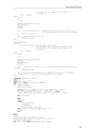 Ejercicios de Pascal
85
y controle, eso si, siempre hay que dominar las
dos formas.}
var i: Integer;
Begin
ClrScr;
i := 0;
WRITELN('Escriba una frase:');
READLN(frase);
WRITELN;
WRITELN;
For i := 0 to length(frase) do {desde la primera posicion de la frase hasta
la ultima almacenamos la frase en una variable}
f_inv[i] := frase[i];
FOR i := length(frase) downto 0 do
WRITE(f_inv[i]);
End.
PROGRAM EJER006_2;
Uses Crt;
var frase: String; {Se puede hacer con arrays}
{Cada uno debe elegir la manera que mejor entida,
y controle, eso si, siempre hay que dominar las
dos formas.}
var i: Integer;
Begin
ClrScr;
i := 0;
WRITELN('Escriba una frase:');
WRITELN;
READLN(frase);
WRITELN;
FOR i := length(frase) downto 1 do {Si ponemos "downto 0" nos pasariamos en un
caracter}
WRITE(frase[i]);
{Si lo unico que quieres es mostrar la cadena de caracteres a la inversa,
en esta version lo hemos hecho unicamente con una variable}
End.
* Program EJ006(Input, Output);
Uses Crt;
Const long_frase = 80;
Type frase = array [1..long_frase] of Char;
Var Frase1: frase;
iguales: boolean;
index, max: integer;
Procedure leerfrase(var arraychar: frase; var index: integer);
{Lee una frase desde teclado, y la almacena en un array.
Además, devuelve en una variable entera la longitud de la frase.}
var letra: Char;
begin
index := 0;
repeat
letra := readkey;
inc(index);
write(letra);
arraychar[index] := letra;
until (index >= long_frase) or (letra = '.');
writeln
end;
Begin
ClrScr;
writeln('Visualizar una frase al revés.');
Writeln('Escribe la frase, y termina con un punto:');
leerfrase(frase1,max);
for index := max downto 1 do write(frase1[index]);
 