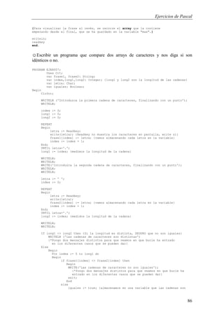 Ejercicios de Pascal
86
{Para visualizar la frase al revés, se recorre el array que la contiene
empezando desde el final, que se ha guardado en la variable "max".}
writeln;
readkey
end.
☺Escribir un programa que compare dos arrays de caracteres y nos diga si son
idénticos o no.
PROGRAM EJER007;
Uses Crt;
var frase1, frase2: String;
var index,long1,long2: Integer; {long1 y long2 son la longitud de las cadenas}
var letra: Char;
var iguales: Boolean;
Begin
ClrScr;
WRITELN ('Introduzca la primera cadena de caracteres, finalizando con un punto');
WRITELN;
index := 0;
long1 := 0;
long2 := 0;
REPEAT
Begin
letra := Readkey;
write(letra); {Readkey no muestra los caracteres en pantalla, write si}
frase1[index] := letra; {vamos almacenando cada letra en la variable}
index := index + 1;
End;
UNTIL letra='.';
long1 := index; {medimos la longitud de la cadena}
WRITELN;
WRITELN;
WRITE('Introduzca la segunda cadena de caracteres, finalizando con un punto');
WRITELN;
WRITELN;
letra := ' ';
index := 0;
REPEAT
Begin
letra := Readkey;
write(letra);
frase2[index] := letra; {vamos almacenando cada letra en la variable}
index := index + 1;
End;
UNTIL letra='.';
long2 := index; {medidos la longitud de la cadena}
WRITELN;
WRITELN;
If long1 <> long2 then {Si la longitud es distinta, SEGURO que no son iguales}
WRITELN ('Las cadenas de caracteres son distintas')
{*Pongo dos mensajes distintos para que veamos en que bucle ha entrado
en los diferentes casos que se pueden dar}
Else
Begin
For index := 0 to long1 do
Begin
if frase1[index] <> frase2[index] then
Begin
WRITE('Las cadenas de caracteres no son iguales');
{*Pongo dos mensajes distintos para que veamos en que bucle ha
entrado en los diferentes casos que se pueden dar}
exit;
End
else
iguales := true; {almacenamos en una variable que las cadenas son
 