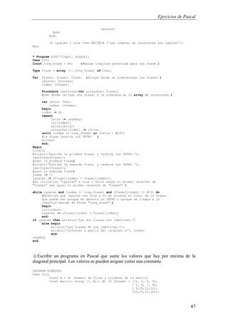 Ejercicios de Pascal
87
iguales}
End;
End;
If iguales = true then WRITELN ('Las cadenas de caracteres son iguales');
End.
* Program EJ007(Input, Output);
Uses Crt;
Const long_frase = 80; {Máxima longitud permitida para una frase.}
Type frase = array [1..long_frase] of Char;
Var Frase1, frase2: frase; {Arrays donde se almacenarán las frases.}
iguales: boolean;
index: integer;
Procedure leerfrase(var arraychar: frase);
{Lee desde teclado una frase, y la almacena en un array de caracteres.}
var letra: Char;
index: integer;
begin
index := 0;
repeat
letra := readkey;
inc(index);
write(letra);
arraychar[index] := letra;
until (index >= long_frase) or (letra = #13);
{La frase termina con INTRO }
writeln
end;
Begin
ClrScr;
Writeln('Escribe la primera frase, y termina con INTRO.');
leerfrase(frase1);
{Leer la primera frase}
Writeln('Escribe la segunda frase, y termina con INTRO.');
leerfrase(frase2);
{Leer la segunda frase}
index := 1;
iguales := (frase1[index] = frase2[index]);
{Se inicializa "iguales" a true o false según el primer carácter de
"frase1" sea igual al primer carácter de "frase2" }
while iguales and (index <= long_frase) and (frase1[index] <> #13) do
{Mientras que iguales sea true y no se alcance el final de la frase,
que puede ser porque se detecte un INTRO o porque se llegue a la
longitud máxima de frase "long_frase".}
begin
inc(index);
iguales := (frase1[index] = frase2[index])
end;
if iguales then writeln('Las dos frases son idénticas.')
else begin
writeln('Las frases NO son idénticas.');
writeln('Difieren a partir del carácter nº', index)
end;
readkey
end.
☺Escribir un programa en Pascal que sume los valores que hay por encima de la
diagonal principal. Los valores se pueden asignar como una constante.
PROGRAM EJER008;
Uses Crt;
Const N = 4; {Numero de filas y columnas de la matriz}
Const matriz: Array [1..N,1..N] of Integer = ((1, 2, 3, 4),
( 5, 6, 7, 8),
( 9,10,11,12),
(13,14,15,16));
 