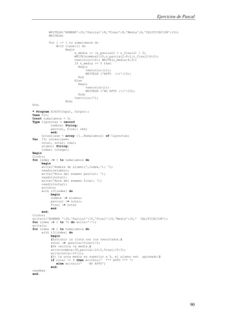Ejercicios de Pascal
90
WRITELN('NOMBRE':25,'Parcial':8,'Final':8,'Media':8,'CALIFICACION':15);
WRITELN;
For i := 1 to numalumnos do
With clase[i] do
Begin
n_media := (n_parcial2 + n_final2) / 2;
WRITE(nombre2:25,n_parcial2:8:2,n_final2:8:2);
textcolor(14); WRITE(n_media:8:2);
If n_media >= 5 then
Begin
textcolor(11);
WRITELN ('APTO :-)':15);
End
Else
Begin
textcolor(1);
WRITELN ('NO APTO :-(':15);
End;
textcolor(7);
End;
End.
* Program EJ009(Input, Output);
Uses Crt;
Const numalumnos = 5;
Type tiponotas = record
nombre: String;
parcial, final: real
end;
notasclase = array [1..Numalumnos] of tiponotas;
Var I3: notasclase;
nota1, nota2: real;
alumno: String;
index: integer;
Begin
ClrScr;
for index := 1 to numalumnos do
begin
write('Nombre de alumno(',index,'): ');
readln(alumno);
write('Nota del examen parcial: ');
readln(nota1);
write('Nota del examen final: ');
readln(nota2);
writeln;
with i3[index] do
begin
nombre := alumno;
parcial := nota1;
final := nota2
end
end;
ClrScr;
writeln('NOMBRE ':30,'Parcial':10,'Final':10,'Media':10,' CALIFICACION');
for index := 1 to 75 do write('-');
writeln;
for index := 1 to numalumnos do
with i3[index] do
begin
{Escribir la lista con los resultados.}
nota1 := (parcial+final)/2;
{Se calcula la media.}
write(nombre:30,parcial:10:2,final:10:2);
write(nota1:10:2);
{Si la nota media es superior a 5, el alumno est aprobado:}
if nota1 >= 5 then writeln(' *** APTO *** ')
else writeln(' NO APTO')
end;
readkey
end.
 