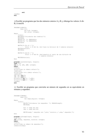 Ejercicios de Pascal
93
end;
readkey
end.
☺Escribir un programa que lea dos números enteros A y B, y obtenga los valores A div
B, A mod B.
PROGRAM EJERDIV;
Uses Crt;
Var A,B: Integer;
Var soluc: Integer;
Begin
ClrScr;
WRITELN('Introduzca dos numeros:');
WRITELN;
WRITE('A: '); READLN(A);
WRITE('B: '); READLN(B);
WRITELN;
WRITE('A div B = ');
soluc := A div B; {div hace la division de 2 numeros enteros}
WRITELN(soluc);
WRITELN;
WRITE('A mod B = ');
soluc := A mod B; {mod muestra el resto de una division de
2 numeros enteros}
WRITELN(soluc);
End.
program ejerdivb(Input, Output);
Uses Crt;
var A, B, aDb, aMb: integer;
begin
ClrScr;
write('Dime un número entero:');
readln(A);
write('Dime otro número entero:');
readln(B);
aDb := A div B;
aMb := A mod B;
writeln('A div B = ',aDb);
writeln('A mod B = ',aMb);
readkey
end.
☺ Escribir un programa que convierta un número de segundos en su equivalente en
minutos y segundos.
PROGRAM EJERSEG;
Uses Crt;
var seg0,seg,min: Integer;
Begin
ClrScr;
WRITE('Introduzca los segundos: '); READLN(seg0);
WRITELN;
min := seg0 div 60;
seg := seg0 mod 60;
WRITE(seg0,' segundos son ',min,' minutos y ',seg,' segundos.');
End.
program ejersegb(Input, Output);
uses Crt;
var iniseg, segundos, minutos: integer;
begin
ClrScr;
write('Dime un número de segundos:');
readln(iniseg);
 