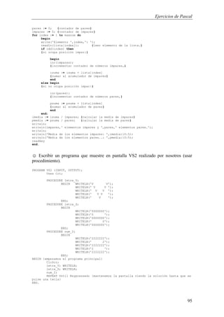 Ejercicios de Pascal
95
pares := 0; {contador de pares}
impares := 0; {contador de impares}
for index := 1 to maxnum do
begin
write('Elemento ',index,': ');
readln(lista[index]); {leer elemento de la lista.}
if odd(index) then
{si ocupa posición impar:}
begin
inc(impares);
{incrementar contador de números impares,}
isuma := isuma + lista[index]
{sumar al acumulador de impares}
end
else begin
{si no ocupa posición impar:}
inc(pares);
{incrementar contador de números pares,}
psuma := psuma + lista[index]
{sumar al acumulador de pares}
end
end;
imedia := isuma / impares; {calcular la media de impares}
pmedia := psuma / pares; {calcular la media de pares}
writeln;
writeln(impares,' elementos impares y ',pares,' elementos pares.');
writeln;
writeln('Media de los elementos impares: ',imedia:10:5);
writeln('Media de los elementos pares..: ',pmedia:10:5);
readkey
end.
☺ Escribir un programa que muestre en pantalla VS2 realizado por nosotros (usar
procedimiento).
PROGRAM VS2 (INPUT, OUTPUT);
Uses Crt;
PROCEDURE letra_V;
BEGIN WRITELN('V V');
WRITELN(' V V ');
WRITELN(' V V ');
WRITELN(' V V ');
WRITELN(' V ');
END;
PROCEDURE letra_S;
BEGIN
WRITELN('SSSSSSS');
WRITELN('S ');
WRITELN('SSSSSSS');
WRITELN(' S');
WRITELN('SSSSSSS');
END;
PROCEDURE num_2;
BEGIN
WRITELN('2222222');
WRITELN(' 2');
WRITELN('2222222');
WRITELN('2 ');
WRITELN('2222222');
END;
BEGIN {empezamos el programa principal}
ClrScr;
letra_V; WRITELN;
letra_S; WRITELN;
num_2;
REPEAT Until Keypressed; {mantenemos la pantalla viendo la solución hasta que se
pulse una tecla}
END.
 