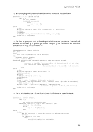 Ejercicios de Pascal
96
☺ Hacer un programa que incremente un número usando un procedimiento.
PROGRAM incrementar (INPUT, OUTPUT);
Uses Crt;
VAR num: INTEGER;
PROCEDURE incremento;
BEGIN
num := num + 1;
END;
BEGIN
ClrScr;
WRITE('Introduzca un numero para incrementarle: '); READLN(num);
WRITELN;
incremento;
WRITE('El numero, incrementado en una unidad, es: ',num);
REPEAT Until Keypressed;
END.
☺ Escribir un programa que, utilizando procedimientos con parámetros, lea desde el
teclado las unidades y el precio que quiere comprar, y en función de las unidades
introducidas le haga un descuento o no.
PROGRAM productos (INPUT, OUTPUT);
Uses Crt;
CONST
Desc = 15; {le haremos un 15% de descuento}
VAR
Unidades, precio: INTEGER;
Total, cantDesc: REAL;
PROCEDURE descuento (VAR cantidad, descuento: REAL; porciento: INTEGER);
BEGIN
Descuento := cantidad * porciento/100; {el descuento es el 15% del total}
Cantidad := cantidad - descuento;
{la cantidad final es la cantidad - el descuento}
END;
BEGIN
ClrScr;
WRITE('Introduzca el numero de unidades: ');
READLN(unidades);
WRITELN;
WRITE('Introduzca el precio: ');
READLN(precio);
WRITELN;
Total := precio * unidades; {Calculamos el total}
IF (unidades > 5) THEN descuento (total, cantDesc, desc) {aplicamos el descuento}
ELSE cantDesc := 0;
WRITELN('Total: ',total:5:2,' Descuento: ',cantdesc:5:2);
{escribimos en pantalla el total y el descuento}
REPEAT Until Keypressed;
END.
☺ Hacer un programa que calcule el area de un círculo (usar un procedimiento).
PROGRAM area (INPUT, OUTPUT);
Uses Crt;
VAR radiocirc, resultado: REAL;
PROCEDURE areacirculo (radio: REAL; VAR area: REAL);
CONST pi = 3.1415926535;
BEGIN
area := pi * SQR(radio);
END;
BEGIN
ClrScr;
WRITE('Introduzca el radio del circulo: '); READLN(radiocirc);
WRITELN;
IF (radiocirc > 0) THEN
BEGIN
areacirculo(radiocirc, resultado);
 