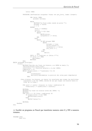 Ejercicios de Pascal
98
letra: CHAR;
PROCEDURE leerfrase(var arraychar: frase; var pos_intro, index: integer);
VAR letra: CHAR;
pulsado: boolean;
BEGIN
WRITELN('La frase acaba cuando se pulse *');
pulsado := false;
i := 0;
REPEAT
letra := readkey;
inc(i);
IF letra <> #13 then
BEGIN
WRITE(letra);
arraychar[i] := letra;
END
ELSE
BEGIN
IF NOT pulsado THEN
BEGIN
pulsado := true;
write('<enter>');
arraychar[i] := letra;
pos_intro := i
END
ELSE
dec(i);
END;
UNTIL (i >= longitud) or (letra ='*');
IF letra ='*' THEN
des(index);
WRITELN;
END;
BEGIN {programa principal}
ClrScr;
WRITELN('Escribe una frase con blancos y un INTRO en medio.');
leerfrase(frase1,conta,long);
cont2=conta - 1; {Posicion anterior a la del INTRO}
numblancos := 0;
WHILE (frase1[cont2] = '')and(conts >=1) DO
BEGIN
inc(blancos);
dec(cont2){decrementar la posicion del array para comprobarla}
END;
{Para eliminar los blancos, se copian los caracteres que ocupan las posiciones
siguientes a las del INTRO, encima de las que ocupan los blancos hasta el
final de la frase.}
FOR cont2 := (conta - blancos) to (long - numblancos) DO
frase[cont2] := frase1[cont2 + blancos];
WRITELN;
WRITELN('La frase sin blancos antes del INTRO: ');
WRITELN;
FOR cont2 := 1 TO (long - numblancos) DO
IF frase1[cont2] <> #13 THEN
WRITE(frase1[cont2])
ELSE
WRITE('<enter>');
WRITELN;
Readkey
end.
☺ Escribir un programa en Pascal que transforme numeros entre 0 y 999 a numeros
romanos.
PROGRAM roma;
Uses Crt;
 