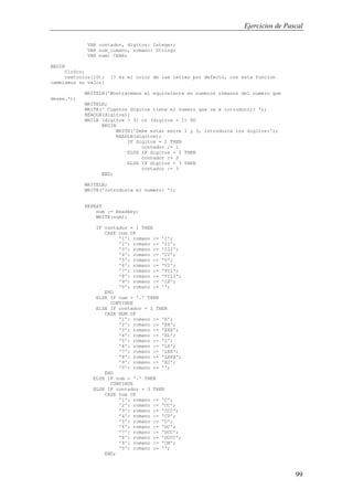 Ejercicios de Pascal
99
VAR contador, digitos: Integer;
VAR num_romano, romano: String;
VAR num: CHAR;
BEGIN
ClrScr;
textcolor(10); {7 es el color de las letras por defecto, con esta funcion
cambiamos su valor}
WRITELN('Mostraremos el equivalente en numeros romanos del numero que
desee.');
WRITELN;
WRITE('¨Cuantos digitos tiene el numero que va a introducir? ');
READLN(digitos);
WHILE (digitos > 3) or (digitos < 1) DO
BEGIN
WRITE('Debe estar entre 1 y 3, introduzca los digitos:');
READLN(digitos);
IF digitos = 1 THEN
contador := 1
ELSE IF digitos = 2 THEN
contador := 2
ELSE IF digitos = 3 THEN
contador := 3
END;
WRITELN;
WRITE('Introduzca el numero: ');
REPEAT
num := Readkey;
WRITE(num);
IF contador = 1 THEN
CASE num OF
'1': romano := 'I';
'2': romano := 'II';
'3': romano := 'III';
'4': romano := 'IV';
'5': romano := 'V';
'6': romano := 'VI';
'7': romano := 'VII';
'8': romano := 'VIII';
'9': romano := 'IX';
'0': romano := '';
END
ELSE IF num = '.' THEN
CONTINUE
ELSE IF contador = 2 THEN
CASE NUM OF
'1': romano := 'X';
'2': romano := 'XX';
'3': romano := 'XXX';
'4': romano := 'XL';
'5': romano := 'L';
'6': romano := 'LX';
'7': romano := 'LXX';
'8': romano := 'LXXX';
'9': romano := 'XC';
'0': romano := '';
END
ELSE IF num = '.' THEN
CONTINUE
ELSE IF contador = 3 THEN
CASE num OF
'1': romano := 'C';
'2': romano := 'CC';
'3': romano := 'CCC';
'4': romano := 'CD';
'5': romano := 'D';
'6': romano := 'DC';
'7': romano := 'DCC';
'8': romano := 'DCCC';
'9': romano := 'CM';
'0': romano := '';
END;
 