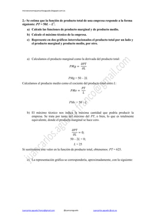 microeconomiajuancarlosaguado.blogspot.com.es

2.- Se estima que la función de producto total de una empresa responde a la forma
siguiente: PT = 50L – L2.
a) Calcule las funciones de producto marginal y de producto medio.
b) Calcule el máximo técnico de la empresa.
c) Represente en dos gráficos interrelacionados el producto total por un lado y
el producto marginal y producto medio, por otro.

a) Calculamos el producto marginal como la derivada del producto total:

PMg = 50 – 2L
Calculamos el producto medio como el cociente del producto total entre L:

PMe = 50 – L
b) El máximo técnico nos indica la máxima cantidad que podría producir la
empresa. Se trata por tanto del máximo del PT, o bien, lo que es totalmente
equivalente, donde el producto marginal se hace cero.

50 – 2L = 0;
L = 25
Si sustituimos este valor en la función de producto total, obtenemos: PT = 625.
c) La representación gráfica se correspondería, aproximadamente, con la siguiente:

Juancarlos.aguado.franco@gmail.com

@juancaraguado

juancarlos.aguado @urjc.es

 