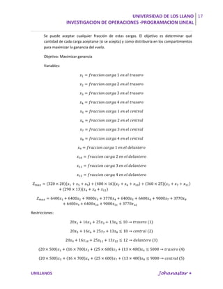 UNIVERSIDAD DE LOS LLANO 17
                    INVESTIGACION DE OPERACIONES -PROGRAMACION LINEAL

       Se puede aceptar cualquier fracción de estas cargas. El objetivo es determinar qué
       cantidad de cada carga aceptarse (si se acepta) y como distribuiría en los compartimientos
       para maximizar la ganancia del vuelo.

       Objetivo: Maximizar ganancia

       Variables:




Restricciones:




UNILLANOS                                                                   Johanastar 
 