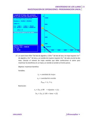 UNIVERSIDAD DE LOS LLANO 24
                    INVESTIGACION DE OPERACIONES -PROGRAMACION LINEAL




  17. un sastre tiene       de tela de algodón y           de tela de lana. Un traje requiere
      de algodón y       de lana, y un vestido de mujeres requiere          de cada una de las dos
      telas. Calcular el número de trajes vestidos que debe confeccionar el sastre para
      maximizar los beneficios sin un traje y un vestido se venden al mismo precio.

     Objetivo: maximizar beneficio

     Variables:




     Restricción:




UNILLANOS                                                                    Johanastar 
 